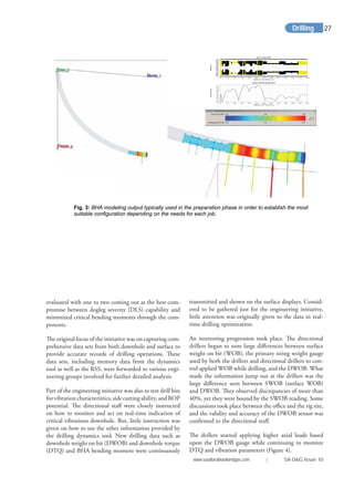 evaluated with one to two coming out as the best com-
promise between dogleg severity (DLS) capability and
minimized critical bending moments through the com-
ponents.
The original focus of the initiative was on capturing com-
prehensive data sets from both downhole and surface to
provide accurate records of drilling operations. These
data sets, including memory data from the dynamics
tool as well as the RSS, were forwarded to various engi-
neering groups involved for further detailed analysis.
Part of the engineering initiative was also to test drill bits
forvibrationcharacteristics,sidecuttingability,andROP
potential. The directional staﬀ were closely instructed
on how to monitor and act on real-time indication of
critical vibrations downhole. But, little instruction was
given on how to use the other information provided by
the drilling dynamics tool. New drilling data such as
downhole weight on bit (DWOB) and downhole torque
(DTQ) and BHA bending moment were continuously
transmitted and shown on the surface displays. Consid-
ered to be gathered just for the engineering initiative,
little attention was originally given to the data in real-
time drilling optimization.
An interesting progression took place. The directional
drillers began to note large diﬀerences between surface
weight on bit (WOB), the primary string weight gauge
used by both the drillers and directional drillers to con-
trol applied WOB while drilling, and the DWOB. What
made the information jump out at the drillers was the
large diﬀerence seen between SWOB (surface WOB)
and DWOB. They observed discrepancies of more than
40%, yet they were bound by the SWOB reading. Some
discussions took place between the oﬃce and the rig site,
and the validity and accuracy of the DWOB sensor was
conﬁrmed to the directional staﬀ.
The drillers started applying higher axial loads based
upon the DWOB gauge while continuing to monitor
DTQ and vibration parameters (Figure 4).
Fig. 3: BHA modeling output typically used in the preparation phase in order to establish the most
suitable configuration depending on the needs for each job.
Input Geometry
Distance From Bottom (m)
Radius(in)
0.00 5.00 10.00 15.00 20.00 25.00 30.00 35.00 40.00 45.00 50.00 55.00 60.00
-3.000
-2.500
-2.000
-1.500
-1.000
-0.500
0.000
0.500
1.000
1.500
2.000
2.500
3.000
Static Bending Moment
Distance From Bottom (m)
Moment(kN-m)
0.00 5.00 10.00 15.00 20.00 25.00 30.00 35.00 40.00 45.00 50.00 55.00 60.00
0.00
1.00
2.00
3.00
4.00
5.00
6.00
7.00
8.00
9.00
Drilling
www.saudiarabiaoilandgas.com | SA O&G Issue 10
27
 
