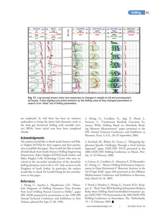 are employed. As well there has been an initiative
undertaken to bring the down hole dynamics tools to
the deep gas horizontal drilling with steerable (mo-
tor) BHAs. Some initial runs have been completed
already.
Acknowledgements
The authors would like to thank Saudi Aramco and Bak-
er Hughes INTEQ for their support and their permis-
sion to publish this paper. They would also like to thank
all individuals from Saudi Aramco Drilling Engineering
Department, Baker Hughes INTEQ Saudi Arabia, and
Baker Hughes Celle Technology Centre who were in-
volved in the successful introduction of the downhole
drilling dynamics tool in the 6 1/8˝ hole sections in the
Kingdom of Saudi Arabia. In particular, the authors
would like to thank Dr Gerald Heisig for his contribu-
tions to this paper.
References
1. Heisig, G., Sancho, J., Macpherson, J.D.: “Down-
hole Diagnosis of Drilling Dynamics Data Provides
New Level Drilling Process Control to Driller”, paper
SPE 49206 prepared for presentation at the 1998 SPE
Annual Technical Conference and Exhibition in New
Orleans, planned for Sept 27-30, 1998.
2. Heisig, G., Cavallaro, G., Jogi, P., Hood, J.,
Forstner, I.: “Continuous Borehole Curvature Es-
timates While Drilling Based on Downhole Bend-
ing Moment Measurements” paper presented at the
SPE Annual Technical Conference and Exhibition in
Houston, Texas, U.S.A., 26–29 September, 2004.
3. Stavland, M., Wolter, H., Evans, J.: ”Mitigating Ap-
plication-Speciﬁc Challenges Through a Total Systems
Approach” paper IADC/SPE 99122 presented at the
2006 IADC/SPE Drilling Conference in Miami, Flor-
ida, 21-23 February, 2006.
4. Concas, A., Cavallaro, G., Mounzer, F., D’Alessandro,
D., Heisig, G.: “Recent Drilling Performance Improve-
ments in Deep Horizontal 6” Reservoir Sections in the
Val D’Agri Field” paper 036 presented at the Oﬀshore
Mediterranean Conference and Exhibition in Ravenna,
Italy, March 16-18, 2005.
5. Hood, J, Hovden, J., Heisig, G., Ernesti, K.D., Knip-
per, A.: ”Real-Time BHA Bending Information Reduces
Risks when Drilling Hard Interbedded Formation” pa-
per IADC/SPE 79918 presented at the 2003 IADC/SPE
Drilling Conference in Amsterdam, The Netherlands,
19 – 21 February, 2003.
Fig. 11: Log excerpt shows motor rpm responses to changes in weight on bit and accompanied
bit torque. It also displays pro-active behavior by the drilling crew as they changed parameters in
search of an “ideal” set of drilling parameters.
Drilling
www.saudiarabiaoilandgas.com | SA O&G Issue 10
35
 
