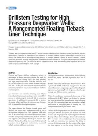 Drillstem Testing for High
Pressure Deepwater Wells:
A Noncemented Floating Tieback
Liner Technique
By Sameh Hussein, Baker Hughes Inc - Baker Oil Tools;Tom Scoular and Yuejin Luo, BP Plc. - BP
Copyright 2008, Society of Petroleum Engineers
This paper was prepared for presentation at the 2008 SPE Annual Technical Conference and Exhibition held in Denver, Colorado, USA, 21–24
September 2008.
This paper was selected for presentation by an SPE program committee following review of information contained in an abstract submitted
by the author(s). Contents of the paper have not been reviewed by the Society of Petroleum Engineers and are subject to correction by the
author(s). The material does not necessarily reflect any position of the Society of Petroleum Engineers, its officers, or members. Electronic
reproduction, distribution, or storage of any part of this paper without the written consent of the Society of Petroleum Engineers is prohibited.
Permission to reproduce in print is restricted to an abstract of not more than 300 words; illustrations may not be copied. The abstract must
contain conspicuous acknowledgment of SPE copyright.
Abstract
Current and future oﬀshore exploration activity is
penetrating to deeper reservoirs, driving the need for
increased drillstem testing (DST) for high pressure
and high temperature wells. Typically, liners are tied
back to the surface to achieve reliable wellbore integrity
and ﬂow. In the past, these tiebacks require expensive
cementing operations which also limit future wellbore
re-entry options.
An innovative non-cemented ﬂoating liner tieback
with reliable ﬂoating seals can improve the entire DST
process by eliminating the cost and risk of cementing
operations. In addition, the operator is able to retrieve
the casing tieback and have the option to use the same
well for appraisal or development phases.
The paper discusses the ﬂoating tieback system and
details a case history on a high pressure well in which
the operator completed the DST operation safely and
met all well objectives. Discussion of system reliability
includes casing design and modeling by both operator
and suppliers, plan changes based upon pressure data
obtained during the drilling phase, detailed operational
procedure in a deepwater environment, successful
tieback retrieval and future operations.
Introduction
The Egyptian deepwater Mediterranean Sea was a ﬁtting
location for Raven 1 HPHT exploration well, one of
the ﬁrst
HPHT wells to be drilled in the Mediterranean. With
a predicted 15,000 psi bottom hole pressure, the well
required a special casing design capable of handling such
a pressure and accordingly a ﬁt-for-purpose liner hanger,
tieback, and drillstem testing equipment.
With the conditions mentioned above, one of the
challenges in the DST phase was the need to increase
the burst capacity of the exposed casing prior to ﬂowing
the well. The conventional way was to run a liner tieback
and cement it into place prior to running the DST
completion and testing the desired zones.
During the drilling operation and with the data collected
during the diﬀerent well phases, the decision was made
to use a new design approach employing a noncemented
ﬂoating tieback liner technique. This would enable the
DST operation to be carried safely without jeopardizing
the well test objectives, but maintain the ability to
retrieve the tieback string after the test as well as reduce
the time required to run the string. Retrieval of the
Drilling36
 