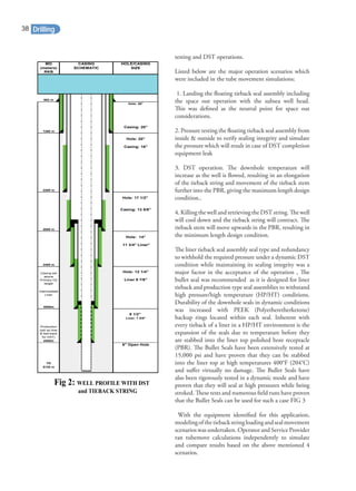 testing and DST operations.
Listed below are the major operation scenarios which
were included in the tube movement simulations:
1. Landing the ﬂoating tieback seal assembly including
the space out operation with the subsea well head.
This was deﬁned as the neutral point for space out
considerations.
2. Pressure testing the ﬂoating tieback seal assembly from
inside & outside to verify sealing integrity and simulate
the pressure which will result in case of DST completion
equipment leak
3. DST operation. The downhole temperature will
increase as the well is ﬂowed, resulting in an elongation
of the tieback string and movement of the tieback stem
further into the PBR, giving the maximum length design
condition..
4. Killing the well and retrieving the DST string. The well
will cool down and the tieback string will contract. The
tieback stem will move upwards in the PBR, resulting in
the minimum length design condition.
The liner tieback seal assembly seal type and redundancy
to withhold the required pressure under a dynamic DST
condition while maintaining its sealing integrity was a
major factor in the acceptance of the operation , The
bullet seal was recommended as it is designed for liner
tieback and production type seal assemblies to withstand
high pressure/high temperature (HP/HT) conditions.
Durability of the downhole seals in dynamic conditions
was increased with PEEK (Polyetheretherketone)
backup rings located within each seal. Inherent with
every tieback of a liner in a HP/HT environment is the
expansion of the seals due to temperature before they
are stabbed into the liner top polished bore receptacle
(PBR). The Bullet Seals have been extensively tested at
15,000 psi and have proven that they can be stabbed
into the liner top at high temperatures 400°F (204°C)
and suﬀer virtually no damage. The Bullet Seals have
also been rigorously tested in a dynamic mode and have
proven that they will seal at high pressures while being
stroked. These tests and numerous ﬁeld runs have proven
that the Bullet Seals can be used for such a case FIG 3
With the equipment identiﬁed for this application,
modelingofthetiebackstringloadingandsealmovement
scenarios was undertaken. Operator and Service Provider
ran tubemove calculations independently to simulate
and compare results based on the above mentioned 4
scenarios.
MD CASING HOLE/CASING
(meters) SCHEMATIC SIZE
RKB
682 m
Hole: 26"
Casing: 20"
1280 m
Hole: 20"
Casing: 16"
2285 m
Hole: 17 1/2"
Casing: 13 5/8"
2800 m
Hole: 14"
11 3/4" Liner"
3455 m
Hole: 12 1/4"
Liner 9 7/8"
Intermediate
Liner
4000m
8 1/2"
Liner: 7 5/8"
4500m
6" Open Hole
TD
5125 m
Production
(set as liner
& tied-back
for DST)
Casing set
above
Primary O2
target
Fig 2: WELL PROFILE WITH DST
and TIEBACK STRING
Drilling38
 