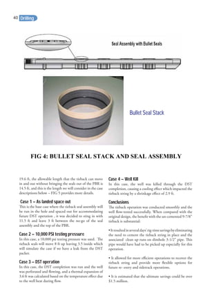 19.6 ft, the allowable length that the tieback can move
in and out without bringing the seals out of the PBR is
14.5 ft, and this is the length we will consider in the case
descriptions below – FIG 5 provides more details.
Case 1 – As landed space out
This is the base case where the tieback seal assembly will
be run in the hole and spaced out for accommodating
future DST operation , it was decided to sting in with
11.5 ft and leave 3 ft between the no-go of the seal
assembly and the top of the PBR.
Case 2 – 10,000 PSI testing pressure
In this case, a 10,000 psi testing pressure was used. The
tieback seals will move 8 ft up leaving 3.5 inside which
will simulate the case if we have a leak from the DST
packer.
Case 3 – DST operation
In this case, the DST completion was run and the well
was perforated and ﬂowing, and a thermal expansion of
3.6 ft was calculated based on the temperature eﬀect due
to the well heat during ﬂow.
Case 4 – Well Kill
In this case, the well was killed through the DST
completion, causing a cooling eﬀect which impacted the
tieback string by a shrinkage eﬀect of 2.9 ft.
Conclusions
The tieback operation was conducted smoothly and the
well ﬂow-tested successfully. When compared with the
original design, the beneﬁt with the un-cemented 9-7/8”
tieback is substantial:
•Itresultedinseveraldays’rig-timesavingsbyeliminating
the need to cement the tieback string in place and the
associated clean up runs on slimhole 3-1/2” pipe. This
pipe would have had to be picked up especially for this
operation.
• It allowed for more eﬃcient operations to recover the
tieback string and provide more ﬂexible options for
future re- entry and sidetrack operations.
• It is estimated that the ultimate savings could be over
$1.5 million.
Bullet Seal StackBullet Seal Stack
FIG 4: BULLET SEAL STACK AND SEAL ASSEMBLY
Drilling40
 