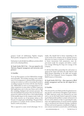ample, this should lead to better responding to the
actual needs of the company and an optimal resource
allocation (in house or partners). It should also lead
to better interactions with proponents, sister de-
part-ments inside the company and deﬁne a multi-
year strategy following the long term strategy of the
company.
It will also help deﬁne partnerships for each project to
speed up the output and reduce the risks inherent with
R&D projects depending on the skills and strengths
of Oil & Gas Companies, Service Companies, Public
R&D Centers or Universities.
Q: Saudi Arabia Oil & Gas – How important is Black
powder management and how has this shaped the re-
search?
A: Guérillot
Over the past few years black powder has gained increas-
ing relevance and attention throughout Saudi Aramco.
In 2006, important results were obtained by our team
and we can say that Saudi Aramco’s approach in manag-
ing the black powder problem is unique and proactive to
the rest of the industry in that it is pursuing the evalu-
ation and implementation of several removal methods
such as mechanical and chemical cleaning, installation
of ﬁlters and inertial separators, installation of high ero-
sion-resistant materials in control valves, and developing
Research & Development
projects: Crude oil stabilization; Pipeline integrity
Black powder management and Water Systems.
Each project is sub-divided into diﬀerent activities which
aim to solve related problems.
Q: Saudi Arabia Oil & Gas – Can you expand on the
Upstream Program’ management and interaction with
partners?
A: Guérillot
To set up these projects, we have followed key manage-
ment principles. This includes ensuring a clear commit-
ment of our proponents is obtained before pursuing or
starting new projects as well as structuring the projects
according to groups of activities with the same business
aim. Additionally we want to encourage projects to de-
velop competences in areas where we believe important
ﬁeld applications exist in the near future such as ﬂuid
ﬂow modeling, biological and corrosion processes. We
have also held back from projects that may develop com-
petences for which we do not have a clear understanding
of the possible impact on the company needs. Lastly, we
have made extensive use of ‘pre-project’ phases as the
ﬁrst part of a staged, gate methodology. The goal of these
pre-projects is to prepare all the necessary elements to
launch a multi-year project.
This is expected to create several advantages. For ex-
www.saudiarabiaoilandgas.com | SA O&G Issue 10
55
 