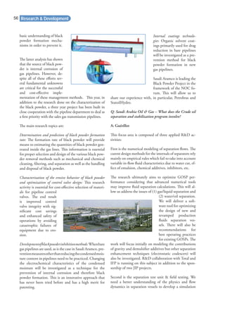 basic understanding of black
powder formation mecha-
nisms in order to prevent it.
The latter analysis has shown
that the source of black pow-
der is internal corrosion of
gas pipelines. However, de-
spite all of these eﬀorts sev-
eral fundamental unknowns
are critical for the successful
and cost-eﬀective imple-
mentation of these management methods. This year, in
addition to the research done on the characterization of
the black powder, a three year project has been built in
close cooperation with the pipeline department to deal as
a ﬁrst priority with the sales gas transmission pipelines.
The main research topics are:
Determination and prediction of black powder formation
rate: The formation rate of black powder will provide
means to estimating the quantities of black powder gen-
erated inside the gas lines. This information is essential
for proper selection and design of the various black pow-
der removal methods such as mechanical and chemical
cleaning, ﬁltering, and separation as well as the handling
and disposal of black powder.
Characterization of the erosive behavior of black powder
and optimization of control valve design: This research
activity is essential for cost-eﬀective selection of materi-
als for pipeline control
valves. The end result
is improved control
valve integrity with sig-
niﬁcant cost savings
and enhanced safety of
operations by avoiding
catastrophic failures of
equipment due to ero-
sion.
Developmentofblackpowderinhibitionmethods:Whenbare
gas pipelines are used, as is the case in Saudi Aramco, pre-
ventionmeasuresotherthanreducingthecondensedmois-
ture content in pipelines need to be practiced. Changing
the electrochemical characteristics of the condensed
moisture will be investigated as a technique for the
prevention of internal corrosion and therefore black
powder formation. This is an innovative approach that
has never been tried before and has a high merit for
patenting.
Internal coatings technolo-
gies: Organic solvent coat-
ings primarily used for drag
reduction in bare pipelines
will be investigated as a pre-
vention method for black
powder formation in new
gas pipelines.
Saudi Aramco is leading the
Black Powder Project in the
framework of the NOC fo-
rum. This will allow us to
share our experience with, in particular, Petrobras and
StatoilHydro.
Q: Saudi Arabia Oil & Gas – What does the Crude oil
separation and stabilization program involve?
A: Guérillot
This focus area is composed of three applied R&D ac-
tivities:
First is the numerical modeling of separation ﬂows. The
curent design methods for the internals of separators rely
mainly on empirical rules which fail to take into account
variable in-ﬂow ﬂuid characteristics due to water cut, ef-
fect of emulsion, chemical additives, inhibitors, etc.
The research ultimately aims to optimize GOSP per-
formance considering that advanced numerical tools
may improve ﬂuid separation calculations. This will al-
low us address the issues of (1) gas/liquid separation and
(2) water/oil separation.
We will deliver a soft-
ware tool for optimizing
the design of new and
revamped production
ﬂuids separation ves-
sels. There will also be
recommendations for
best operating practices
for existing GOSPs. The
work will focus initially on modeling the contributions
of gravity and demulsiﬁer additives but other separation
enhancement techniques (electrostatic coalescers) will
also be investigated. R&D collaboration with Total and
IFP is running on this subject in addition to the spon-
sorship of two JIP projects.
Second is the separation test unit & ﬁeld testing. We
need a better understanding of the physics and ﬂow
dynamics in separation vessels to develop a simulation
Research & Development56
 