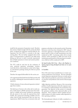 model for the assessment of separation vessels. Therefore
this activity is linked strongly with the activity described
above. A reduced size separation vessel for ﬁeld use, the
Separation Test Unit (STU), is currently in the engi-
neering phase. This test facility equipped with several
types of instrumentation is planned to be ﬁeld tested
during one full year in order to provide experimental
data on ﬂuids separation in winter and summer produc-
tion conditions.
The STU could be used also for the evaluation of
some advanced separation technologies (cyclonic
vessel inlet device, electrocoalescers, mixer valves, degas-
ser and demister packings) during the ﬁeld test period
of one year.
Therefore the targeted deliverables for this activity are:
• An experimental data bank from the ﬁeld tests that will
be used for validating the numerical models for crude oil
separation.
• Field evaluation of some advanced separation technol-
ogies from vendors.
The third issue of interest is the online salt in crude ana-
lyzer. Saudi Aramco oilﬁelds operators have been look-
ing for a reliable and accurate method for monitoring
the salt content in the crude oils exported from their
GOSPs. The commercial technology available so far for
online Salt-in-Crude measurement does not meet our
requirements. R&D Center has an innovative idea and
proposes to develop it in this research activity. Promising
laboratory results have been obtained in 2007 using an
innovative approach. A thorough literature review and
patent search on Salt in Crude measurement were also
conducted in 2007. A prototype online Salt in Crude
Analyzer will be developed in 2008 and tested. If the
measurement performances of the prototype are satisfac-
tory a ﬁeld test will be conducted in 2009.
Q: Saudi Arabia Oil & Gas – How is the Pipeline in-
tegrity program being developed and what are its main
activities?
A: Guérillot
One of the main issues in production is to ensure con-
tinuous production of oil and gas. We have identiﬁed
several important operational concerns to study such as
Sulfur deposition prediction, prevention control of blis-
ter extension and prediction and control of sleeved pipe
collapse.
Sulfur deposition prediction: Because of the reoccurring
problem of sulfur deposition which all companies meet,
it is essential to understand better the mechanism of its
generation. The objective of this activity is to identify
the optimum condition where elemental sulfur can be
deposited. These conditions will be modeled and pro-
vided to plants to be able to predict sulfur deposition at
their operating conditions.
The thermodynamic behavior of sulfur considered as a
Research & Development
www.saudiarabiaoilandgas.com | SA O&G Issue 10
57
 