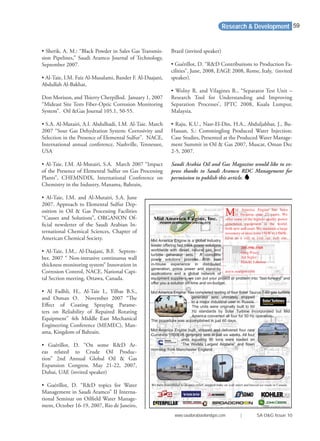 Research & Development
• Sherik, A. M.: “Black Powder in Sales Gas Transmis-
sion Pipelines,” Saudi Aramco Journal of Technology,
September 2007.
• Al-Taie, I.M. Faiz Al-Musalami, Bander F. Al-Daajani,
Abdullah Al-Bakhat,
Don Morison, and Thierry Cherpillod. January 1, 2007
“Mideast Site Tests Fiber-Optic Corrosion Monitoring
System”. Oil &Gas Journal 105.1, 50-55.
• S.A. Al-Mutairi, A.I. Abdulhadi, I.M. Al-Taie. March
2007 “Sour Gas Dehydration System: Corrosivity and
Selection in the Presence of Elemental Sulfur”. NACE,
International annual conference, Nashville, Tennessee,
USA
• Al-Taie, I.M. Al-Mutairi, S.A. March 2007 “Impact
of the Presence of Elemental Sulfur on Gas Processing
Plants”, CHEMNDIX, International Conference on
Chemistry in the Industry, Manama, Bahrain,
• Al-Taie, I.M. and Al-Mutairi, S.A. June
2007. Approach to Elemental Sulfur Dep-
osition in Oil & Gas Processing Facilities
“Causes and Solutions”, ORGANON Of-
ﬁcial newsletter of the Saudi Arabian In-
ternational Chemical Sciences, Chapter of
American Chemical Society.
• Al-Taie, I.M., Al-Daajani, B.F. Septem-
ber, 2007 “ Non-intrusive continuous wall
thickness monitoring system” Innovation in
Corrosion Control, NACE, National Capi-
tal Section meeting, Ottawa, Canada.
• Al Fadhli, H., Al-Taie I., Yilbas B.S.,
and Osman O. November 2007 “The
Eﬀect of Coating Spraying Parame-
ters on Reliability of Repaired Rotating
Equipment” 4th Middle East Mechanical
Engineering Conference (MEMEC), Man-
ama, Kingdom of Bahrain.
• Guérillot, D. “On some R&D Ar-
eas related to Crude Oil Produc-
tion” 2nd Annual Global Oil & Gas
Expansion Congress. May 21-22, 2007,
Dubai, UAE (invited speaker)
• Guérillot, D. “R&D topics for Water
Management in Saudi Aramco” II Interna-
tional Seminar on Oilﬁeld Water Manage-
ment, October 16-19, 2007, Rio de Janeiro,
Brazil (invited speaker)
• Guérillot, D. “R&D Contributions to Production Fa-
cilities”, June, 2008, EAGE 2008, Rome, Italy, (invited
speaker).
• Wolny R. and Vilagines R., “Separator Test Unit –
Research Tool for Understanding and Improving
Separation Processes’, IPTC 2008, Kuala Lumpur,
Malaysia.
• Raju, K.U., Nasr-El-Din, H.A., Abduljabbar, J., Bu-
Hassan, S.: Commingling Produced Water Injection:
Case Studies, Presented at the Produced Water Manage-
ment Summit in Oil & Gas 2007, Muscat, Oman Dec
2-5, 2007.
Saudi Arabia Oil and Gas Magazine would like to ex-
press thanks to Saudi Aramco RDC Management for
permission to publish this article.
Mid America Engine is a global industry
leader offering fast track power solutions
worldwide with diesel, natural gas, and
turbine generator sets. A complete
power solutions provider. With vast
in-house experience in distributed
generation, prime power and stand-by
applications and a global network of
equipment suppliers, we can put your project or problem into “fast-forward” and
offer you a solution on-time and on-budget.
Mid America Engine has completed testing of four Solar Taurus T-60 gas turbine
generator sets ultimately shipped
to a major industrial user in Russia.
The units were originally built to 60
Hz standards by Solar Turbine Incorporated but Mid
America converted all four for 50 Hz operation.
The procedure was accomplished in just 60 days.
Mid America Engine built, shipped and delivered four new
Cummins 1500kVA generator sets in just six weeks. All four
units equaling 90 tons were loaded on
“The Worlds Largest Airplane” and ﬂown
non-stop from Manchester England.
Mid America Engine has been
in business over 27 years. We
offer some of the highest quality power
generation equipment in the world,
both new and used. We maintain a large
inventory of units from 15kW to 15MW.
Give us a call or visit our web site.
205-590-3505
Greg Posey
Art Sigler
Harold Johnson
www.maegen.com
We have contributed to disaster relief, stopped tra c on wall street and braved ice roads in Canada
www.saudiarabiaoilandgas.com | SA O&G Issue 10
59
 