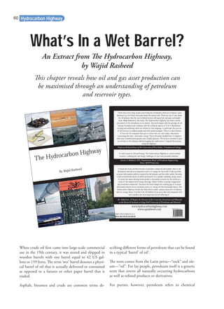 What’s In a Wet Barrel?
This chapter reveals how oil and gas asset production can
be maximised through an understanding of petroleum
and reservoir types.
When crude oil ﬁrst came into large-scale commercial
use in the 19th century, it was stored and shipped in
wooden barrels with one barrel equal to 42 US gal-
lons or 159 litres. The term ‘wet’ barrel denotes a physi-
cal barrel of oil that is actually delivered or consumed
as opposed to a futures or other paper barrel that is
traded.
Asphalt, bitumen and crude are common terms de-
scribing diﬀerent forms of petroleum that can be found
in a typical ‘barrel’ of oil1
.
The term comes from the Latin petra—“rock” and ole-
um—“oil”. For lay people, petroleum itself is a generic
term that covers all naturally occurring hydrocarbons
as well as reﬁned products or derivatives.
For purists, however, petroleum refers to chemical
An Extract from The Hydrocarbon Highway,
by Wajid Rasheed
Hydrocarbon Highway
www.hydrocarbonhighway.com
www.eprasheed.com
“There have been many books concerning the oil industry. Most are technical, some
historical (e.g. the Prize) and some about the money side. There are few, if any, about
the oil industry that the non-technical person will appreciate and gain real insight
from. Wajid Rasheed in this book, The Hydrocarbon Highway, has made a lovely
pen sketch of the oil industry in its entirety. The book begins with the geology of oil
and gas formation and continues with the technical aspects of E & P, distribution,
reﬁning and marketing which are written in clear language. In particular, the process
of oil recovery is outlined simply and with useful examples. There is a short history
of how the oil companies have got to where they are, and ﬁnally a discussion
concerning the exits—alternative energy. This is all neatly bundled into 14 chapters
with many beautiful photographs and a helpful glossary. The book is intended to give
an overture to the industry without bogging the reader down. I enjoyed the journey
along the highway.”
“I found the book excellent because it provides a balanced and realistic view of the
oil industry and oil as an important source of energy for the world. It also provides
accurate information which is required by the industry and the wider public. Recently,
I read several books about oil which portrayed it as a quickly vanishing energy source.
It seems that many existing books predict a doomsday scenario for the world as a
result of the misperceived energy shortage, which I believe is greatly exaggerated
and somewhat sensational. Therefore the book bridges the existing gap of accurate
information about oil as a necessary source of energy for the foreseeable future. The
Hydrocarbon Highway should also help inform public opinion about the oil industry
and our energy future. It looks at the oil industry in an up-to-date and integrated view
and considers the most important factors affecting it.”
Professor Richard Dawe of the University of West Indies, Trinidad and Tobago
Dr AbdulAziz Al Majed, the Director of the Centre for Petroleum and Minerals
at the Research Institute at King Fahd University of Petroleum and Minerals
ISBN 978-0-9561915-0-2
Price UK £29.95 US $39.95
“A crash course in Oil and Energy. The Hydrocarbon Highway is a much-needed
resource, outlining the real energy challenges we face and potential solutions.”
Steven A. Holditch, SPE, Department Head of Petroleum Engineering,
Texas A&M University
The Hydrocarbon Highway
By Wajid Rasheed
1
25/2/09 12:09:37
60
 
