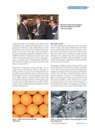 compounds made up of hydrogen and carbon atoms;
consequently, the classiﬁcation hydrocarbon is more
appropriate. Deﬁnitions aside, hydrocarbons in their
‘un-produced’ state are found in underground accumu-
lations or reservoirs of oils, gases, water and impuri-
ties located at depths ranging from 2,000 ft (610 m) to
25,000 ft (7620 m). Petroleum naturally seeps to the
earth’s surface along faults and cracks in rocks gather-
ing in tar, asphalt, pitch or bitumen lakes. Shortly, we
will consider the make-up of reservoirs but ﬁrst of all,
what’s in a barrel of oil?
Nature’s best orange juice is sweet and light, as is its
crude; however, not all of the 200 or so naturally oc-
curring varietals of crude oil are so blessed and this af-
fects their commercialisation. Sweet crude has less than
0.5% sulphur content—increase this ﬁgure and it turns
‘sour’. Light crude has a density of 20° or more using
the American Petroleum Institute’s (API) speciﬁc grav-
ity scale and has light hydrocarbon fractions. Heavy
crude has more complex fractions with higher densities
and lower API gravities2
.
The Colour of Oil
Generally speaking, the colour of crude oil intensiﬁes
with its density and viscosity. While black oil is hard-
to-pour and has high density and viscosity, green to yel-
low oils are runny and have low density and viscosity.
The term ‘crude’ refers to petroleum straight from the
wellhead in its ‘unreﬁned’ state that can generally ﬂow
in atmospheric conditions. Where petroleum is unable
to ﬂow in atmospheric conditions, it is often referred to
as heavy oil, tar or bitumen3
.
Technologists quibble on when crude gets heavy; some
say this happens at 25°API or less and others say 20°API
or less. This is important because heavy oil trades below
its lighter counterpart. For our purposes, the deﬁnition
of heavy oil is 20° API or lower and further detail is
found in Chapter 8: Extreme E & P. Finding heavy or
light crude oil depends entirely on the presence of cap
rock and permeability, as these will prevent or permit
oil and gas to leak to the surface and be dispersed. In
Venezuela’s Orinoco Belt, for example, heavy oil depos-
its are found close to the surface with the lighter frac-
Hydrocarbon Highway
Figure 1 - Nature’s Best Is Sweet and Light
(EPRasheed)
Figure 2 - Heavy Oil Is Unable to Flow at Atmospheric Condi-
tions (EPRasheed)
HRH Prince Andrew looks throughThe
Hydrocarbon Highway at the MEOS
Conference, Bahrain.
www.saudiarabiaoilandgas.com | SA O&G Issue 10
61
 