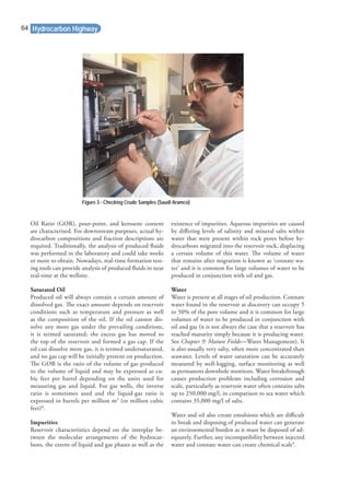 Oil Ratio (GOR), pour-point, and kerosene content
are characterised. For downstream purposes, actual hy-
drocarbon compositions and fraction descriptions are
required. Traditionally, the analysis of produced ﬂuids
was performed in the laboratory and could take weeks
or more to obtain. Nowadays, real-time formation test-
ing tools can provide analysis of produced ﬂuids in near
real-time at the wellsite.
Saturated Oil
Produced oil will always contain a certain amount of
dissolved gas. The exact amount depends on reservoir
conditions such as temperature and pressure as well
as the composition of the oil. If the oil cannot dis-
solve any more gas under the prevailing conditions,
it is termed saturated; the excess gas has moved to
the top of the reservoir and formed a gas cap. If the
oil can dissolve more gas, it is termed undersaturated,
and no gas cap will be initially present on production.
The GOR is the ratio of the volume of gas produced
to the volume of liquid and may be expressed as cu-
bic feet per barrel depending on the units used for
measuring gas and liquid. For gas wells, the inverse
ratio is sometimes used and the liquid-gas ratio is
expressed in barrels per million m3
(or million cubic
feet)8
.
Impurities
Reservoir characteristics depend on the interplay be-
tween the molecular arrangements of the hydrocar-
bons, the extent of liquid and gas phases as well as the
existence of impurities. Aqueous impurities are caused
by diﬀering levels of salinity and mineral salts within
water that were present within rock pores before hy-
drocarbons migrated into the reservoir rock, displacing
a certain volume of this water. The volume of water
that remains after migration is known as ‘connate wa-
ter’ and it is common for large volumes of water to be
produced in conjunction with oil and gas.
Water
Water is present at all stages of oil production. Connate
water found in the reservoir at discovery can occupy 5
to 50% of the pore volume and it is common for large
volumes of water to be produced in conjunction with
oil and gas (it is not always the case that a reservoir has
reached maturity simply because it is producing water.
See Chapter 9: Mature Fields—Water Management). It
is also usually very salty, often more concentrated than
seawater. Levels of water saturation can be accurately
measured by well-logging, surface monitoring as well
as permanent downhole monitors. Water breakthrough
causes production problems including corrosion and
scale, particularly as reservoir water often contains salts
up to 250,000 mg/l, in comparison to sea water which
contains 35,000 mg/l of salts.
Water and oil also create emulsions which are diﬃcult
to break and disposing of produced water can generate
an environmental burden as it must be disposed of ad-
equately. Further, any incompatibility between injected
water and connate water can create chemical scale9
.
Hydrocarbon Highway
Figure 3 - Checking Crude Samples (Saudi Aramco)
64
 
