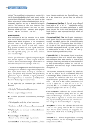 Energy. The second largest component is ethane which
can be liqueﬁed and sold as fuel, but is mostly used as
a petrochemical feedstock. Propane and butane are also
found in natural gas, albeit in smaller amounts, and are
commonly separated and sold as Natural Gas Liquids
(NGLs). This commercial value stems from their com-
paratively high-energy content. On a cubic foot basis,
methane renders just over 1,000 Btu, while propane
renders 2,500 Btu and butane 3,250 Btu13
.
Gas Condensate
Gas condensate or ‘wet-gas’ reservoirs are an impor-
tant class of hydrocarbon accumulation and describe
hydrocarbons which are gaseous in the underground
reservoir. When the temperature and pressure of
gas condensate are reduced to dew point, however,
they partially condense to yield liquid condensate.
Condensates are often characterised by low-den-
sity and high-API gravity (45° and above) and co-
exist with natural gas.
Natural gas condensate is typically composed of pen-
tane, hexane, heptane and octane. Liquids that con-
dense are almost transparent or light yellow and can be
reﬁned in a way similar to very light crude oil14
.
Condensate-bearing reservoirs pose further production
challenges due to the eﬀect changes in reservoir pressure
have on the hydrocarbons. Gas may be converted to
liquid if its pressure drops below the dew point during
production. If gas is preferable to liquid production,
reservoir pressure can be maintained by ﬂuid injection.
Reservoir ﬂuid composition determines:
• Fluid type—dry gas, condensate gas, volatile oil,
black oil
• Method of ﬂuid sampling, laboratory tests
• Surface equipment (type and size)
• Calculation procedures for determining oil and gas
in place
• Techniques for predicting oil and gas reserves
• Prediction methods for future production rates, and
• Depletion plan and secondary or enhanced oil recov-
ery methods.
Common Types of Petroleum
There are several common types of petroleum:
Associated Gas: Is the natural gas and NGLs, which
under reservoir conditions, are dissolved in the crude
oil or are present as a gas cap above the oil in the
reservoir.
Condensate or Distillate: Is the pale straw-coloured
liquid with an API of 45° to 75° produced at surface
from hydrocarbons which were originally gas or liquid
in the reservoir. The term is often loosely applied to any
liquid produced at the separator from light volatile oil
or gas ﬂuids.15
Conventional Black Oils: Are the most common res-
ervoir liquids. They have: a viscosity low enough to ﬂow
naturally into a well; gravities that are usually between
20° API to 45° API; GORs ranging from 100-2000 scf/
stb (20-360 m3
/m3
); speciﬁc gravity from 0.6 to 1.0;
viscosities ranging from below 1cp; and, liquids that
are about as thin as water to those that are >100 cp.
They are black to green-black in colour.
Crude Oil (Oil): Is the common liquid form of pe-
troleum produced from an oil reservoir when the gase-
ous constituents have been removed or have escaped
and ranges from heavy tarry substances to conventional
oil. Most petroleum liquid products and crude oils are
lighter than water and their weight is often expressed
in degrees (º) API.
The higher the number of API degrees, the lighter the
oil. An API rating of 46° for a crude would mean that
it is super light. Heavy oil would have an API of 18° to
20° degrees. The commercial value of oil varies accord-
ing to its speciﬁc gravity; heavy oil trades at a lower
value, i.e. less than 20° API trades at a lower value (US
$5-10) to lighter oils, i.e. from 20° API to 45° API.
Above 45° API, oil is considered superlight and has a
progressively higher value (US $15 or more).
Gas Condensates: Condensates that are straw coloured
and usually have a speciﬁc gravity above 45° API. The
distinction between gas condensate, volatile oil ﬁelds
and gas ﬁelds is important in practice as the reservoir
may require diﬀerent production and commercialisa-
tion strategies as discussed in Chapter 11: Reﬁning.
Heavy Oil: Is so viscous that it does not ﬂow easily into
a well and has a gravity below 20° API and a viscosity
above 20 cp as well as extremely low (negligible) pro-
duction rates which often include large quantities of
loose sand.
Natural Gas: Is a mixture of hydrocarbons consisting
mainly of methane but also including ethane and mi-
nor quantities of NGLs.
Hydrocarbon Highway66
 