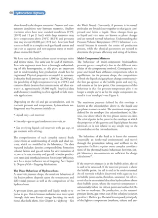 alone found in the deepest reservoirs. Pressure and tem-
perature conditions vary between reservoirs. Shallow
reservoirs often have near standard conditions (15ºC
[59ºF] and 15 psi [1 bar]) while deep reservoirs may
have temperatures above 250°C (482°F) and pressures
that may exceed 20,000 psi (1378 bar). Reservoir ﬂuid
states are held in a complex rock-gas-liquid system and
can exist as aqueous and non-aqueous states or multi-
phase immiscible ﬂuids18
.
We have seen that hydrocarbons occur in unique ratios
and diverse states. The same can be said of reservoirs.
Reservoir engineers must have a thorough understand-
ing of this heterogeneity, as this plays an important
part in understanding how production should best be
engineered. Physical properties are needed to accurate-
ly describe ﬂuid pressures up to 1,500 bar (22,000 psi),
the possibility of high temperatures (up to 250°C) and
corrosive ﬂuids (waters that contain more salt than sea-
water i.e. approximately 35,000 mg/l). Empirical data
and laboratory modelling is often applied to ﬁeld reser-
voir applications.
Depending on the oil and gas accumulation, and its
reservoir pressure and temperature, hydrocarbons un-
derground may be present initially as:
• Liquid only—oil reservoir
• Gas only—gas or gas/condensate reservoir, or
• Gas overlying liquid—oil reservoir with gas cap, or
gas reservoir with oil ring.
The comprehension of such complex natural ﬂuids
comes from an understanding of simple and ideal sys-
tems, which are modelled in the laboratory. The data
required includes: density; compressibility; formation
volume factors and gas-oil ratios for determination of
recovery factors; viscosity and gas-oil ratios for produc-
tion rates; and interfacial tension for recovery eﬃciency,
as it has a major inﬂuence on oil trapping. See Chapter
1: Origin of Oil—Trapping Mechanisms.
The Phase Behaviour of Hydrocarbons
As reservoir pressure drops, the resultant behaviour of
the hydrocarbons depends upon the temperature and
diﬀerential pressure as well as the composition of the
hydrocarbons.
As pressure drops, gas expands and liquids tends to va-
porise to gas. This is because molecules can move apart
through their own kinetic energy breaking the weak
bonds that hold them. (See Chapter 11: Reﬁning—Van
der Waals Forces). Conversely, if pressure is increased,
molecules are forced closer together so that gas is com-
pressed and forms a liquid. These changes from gas
to liquid and vice versa are known as phase changes
and are termed normal behaviour. Understanding this
Pressure-Volume-Temperature (PVT) behaviour is es-
sential because it controls the entire oil production
process, while the physical parameters are needed to
determine the process eﬃciency and sizing of facilities.
Multi-Component Mixtures
The behaviour of multi-component hydrocarbons
presents greater complexity due to the diﬀerent vola-
tilities of the components involved. Consequently, va-
pour and liquid have diﬀerent compositions when in
equilibrium. As the pressure drops, the compositions
of both the liquid and gas phases change continuously:
the ﬁrst gas appears at the bubble point and only liq-
uid remains at the dew point. One consequence of this
behaviour is that the pressure-temperature plot is no
longer a simple curve as for the single component; in-
stead it is an ‘envelope’—see Figure 4.
The maximum pressure deﬁned by this envelope is
known as the cricondenbar; above it, the liquid and
gas phases cannot co-exist. The maximum temperature
deﬁned by the envelope (the cricondentherm) is, like-
wise, one above which the two phases cannot co-exist.
The critical point is the point in the envelope at which
the properties of the gaseous and liquid phases become
identical—it is not related in any simple way to the
cricondenbar or the cricondentherm.
The behaviour of the ﬂuid as it leaves the reservoir
(essentially an isothermal environment) and travels
through the production tubing and wellbore to the
separation facilities requires more complex considera-
tions of the thermodynamic behaviour; however, sim-
ple laboratory measurements are suﬃcient for design
calculations19
.
If the reservoir pressure is at the bubble point, the oil
is said to be saturated. If the reservoir pressure is above
the bubble point, the oil is said to be undersaturated.
An oil reservoir which is discovered with a gas cap is at
its bubble point and is, therefore, saturated. An oil res-
ervoir that is unsaturated describes hydrocarbons above
their bubble point, where the reservoir temperature is
substantially below the critical point and surface GORs
are low to moderate. On production, as the reservoir
pressure drops, gas comes out of the solution (solution
gas drive). The ﬁrst gas liberated is composed principally
of the lightest components (methane, ethane and pro-
Hydrocarbon Highway68
 