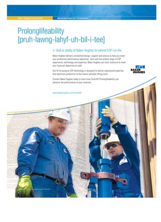 Baker Hughes Incorporated Advancing Reservoir Performance
©2009 Baker Hughes Incorporated. All Rights Reserved. COR-09-25419.
Prolonglifeability
[pruh-lawng-lahyf-uh-bil-i-tee]
n. Skill or ability of Baker Hughes to extend ESP run life.
Baker Hughes delivers unmatched design, support and service to help you meet
your production performance objectives. And with the widest range of ESP
experience, technology and expertise, Baker Hughes can tailor solutions to meet
your financial objectives as well.
Our fit-for-purpose ESP technology is designed to deliver engineered expertise
that optimizes production at the lowest possible lifting costs.
Contact Baker Hughes today to learn how Centrilift Prolonglifeability can
advance the performance of your reservoir.
www.bakerhughes.com/centrilift
CEN-09-25457-Saudia.Arabia.O&G-Ad-rev.indd 1 4/17/2009 3:55:35 PM
 
