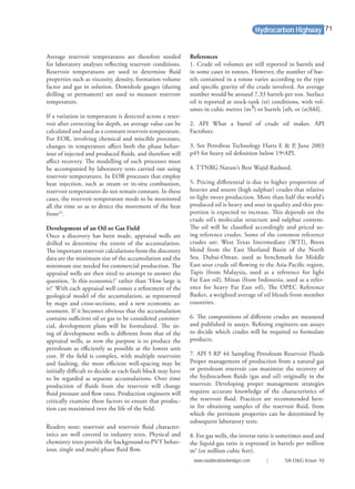 Average reservoir temperatures are therefore needed
for laboratory analyses reﬂecting reservoir conditions.
Reservoir temperatures are used to determine ﬂuid
properties such as viscosity, density, formation volume
factor and gas in solution. Downhole gauges (during
drilling or permanent) are used to measure reservoir
temperature.
If a variation in temperature is detected across a reser-
voir after correcting for depth, an average value can be
calculated and used as a constant reservoir temperature.
For EOR, involving chemical and miscible processes,
changes in temperature aﬀect both the phase behav-
iour of injected and produced ﬂuids, and therefore will
aﬀect recovery. The modelling of such processes must
be accompanied by laboratory tests carried out using
reservoir temperatures. In EOR processes that employ
heat injection, such as steam or in-situ combustion,
reservoir temperatures do not remain constant. In these
cases, the reservoir temperature needs to be monitored
all the time so as to detect the movement of the heat
front25
.
Development of an Oil or Gas Field
Once a discovery has been made, appraisal wells are
drilled to determine the extent of the accumulation.
The important reservoir calculations from the discovery
data are the minimum size of the accumulation and the
minimum size needed for commercial production. The
appraisal wells are then sited to attempt to answer the
question, ‘Is this economic?’ rather than ‘How large is
it?’ With each appraisal well comes a reﬁnement of the
geological model of the accumulation, as represented
by maps and cross-sections, and a new economic as-
sessment. If it becomes obvious that the accumulation
contains suﬃcient oil or gas to be considered commer-
cial, development plans will be formulated. The sit-
ing of development wells is diﬀerent from that of the
appraisal wells, as now the purpose is to produce the
petroleum as eﬃciently as possible at the lowest unit
cost. If the ﬁeld is complex, with multiple reservoirs
and faulting, the most eﬃcient well-spacing may be
initially diﬃcult to decide as each fault block may have
to be regarded as separate accumulations. Over time
production of ﬂuids from the reservoir will change
ﬂuid pressure and ﬂow rates. Production engineers will
critically examine these factors to ensure that produc-
tion can maximised over the life of the ﬁeld.
Readers note; reservoir and reservoir ﬂuid character-
istics are well covered in industry texts. Physical and
chemistry texts provide the background to PVT behav-
iour, single and multi phase ﬂuid ﬂow.
References
1. Crude oil volumes are still reported in barrels and
in some cases in tonnes. However, the number of bar-
rels contained in a tonne varies according to the type
and speciﬁc gravity of the crude involved. An average
number would be around 7.33 barrels per ton. Surface
oil is reported at stock-tank (st) conditions, with vol-
umes in cubic metres (m3) or barrels [stb, or (st)bbl].
2. API What a barrel of crude oil makes. API
Factsheet.
3. See Petrobras Technology Harts E & P, June 2003
p45 for heavy oil deﬁnition below 19ºAPI.
4. TTNRG Nature’s Best Wajid Rasheed.
5. Pricing diﬀerential is due to higher proportion of
heavier and sourer (high sulphur) crudes that relative
to light sweet production. More than half the world’s
produced oil is heavy and sour in quality and this pro-
portion is expected to increase. This depends on the
crude oil’s molecular structure and sulphur content.
The oil will be classiﬁed accordingly and priced us-
ing reference crudes. Some of the common reference
crudes are: West Texas Intermediate (WTI), Brent
blend from the East Shetland Basin of the North
Sea. Dubai-Oman, used as benchmark for Middle
East sour crude oil ﬂowing to the Asia-Paciﬁc region,
Tapis (from Malaysia, used as a reference for light
Far East oil), Minas (from Indonesia, used as a refer-
ence for heavy Far East oil), The OPEC Reference
Basket, a weighted average of oil blends from member
countries.
6. The compositions of diﬀerent crudes are measured
and published in assays. Reﬁning engineers use assays
to decide which crudes will be required to formulate
products.
7. API 5 RP 44 Sampling Petroleum Reservoir Fluids
Proper management of production from a natural gas
or petroleum reservoir can maximize the recovery of
the hydrocarbon ﬂuids (gas and oil) originally in the
reservoir. Developing proper management strategies
requires accurate knowledge of the characteristics of
the reservoir ﬂuid. Practices are recommended here-
in for obtaining samples of the reservoir ﬂuid, from
which the pertinent properties can be determined by
subsequent laboratory tests.
8. For gas wells, the inverse ratio is sometimes used and
the liquid-gas ratio is expressed in barrels per million
m3
(or million cubic feet).
Hydrocarbon Highway
www.saudiarabiaoilandgas.com | SA O&G Issue 10
71
 