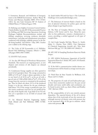 9. Formation, Removal, and Inhibition of Inorganic
Scale in the Oilﬁeld Environment Author: Wayne W.
Frenier and Murtaza Ziauddin ISBN: 978-1-55563-
140-6. See also Scale formation RP 45 Analysis of
Oilﬁeld Waters 3rd
Edition/August 1998.
10. Reﬁning costs Sulphur Corrosion Control Author:
Charles Kirkley See also RP 49 Recommended Practice
for Drilling and Well Servicing Operations Involving
Hydrogen Sulphide Recommendations include well
drilling, completion, servicing, workover, downhole
maintenance, and plug and abandonment procedures
conducted with hydrogen sulphide present in the ﬂu-
ids being handled. 2nd Edition / May 2001. Further
cost is added at the reﬁning stage.
11. The Color of Oil Economides et al. Publisher:
Round Oak Publishing Company; (March 1, 2000)
220 pages ISBN: 0967724805.
12. EIA BTU fuel content.
13. See also API Manual of Petroleum Measurement
Standards. This manual is an ongoing project, as new
chapters and revisions of old chapters are released
periodically.
14. Condensates Energy supplies are often quoted in
barrel of oil equivalent (boe). The energy contained in
6000 scf (170 sm3) of gas is about equivalent to that
in one barrel of oil (0.16 sm3), so for an oil with a
gas-oil ratio of 1500 scf/bbl (266 m3/m3), 25% of the
energy from the reservoir is contained in the produced
gas. Thus for black oils about 10 % of the produced
energy is in the gas, whereas for the gas condensate
ﬁeld about 75% of the energy is produced as gas. For
this reason condensate reservoirs are not produced for
the sake of the liquids only. A gas ﬁeld of size 0.6 tril-
lion scf is equivalent to an oil ﬁeld of around 100
mmbbls.
15. See Advanced Reservoir Engineering Author:
Tarek Ahmed and Paul McKinney ISBN: 0-7506-
7733-3.
16. Saudi Arabia Oil and Gas Issue 4 The Carbonate
Challenge (www.saudiarabioilandgas.com).
17. The behaviour of reservoir ﬂuids is based on the
laws of physical chemistry for perfect gases and the
phase changes in gas-liquid systems.
18. The Flow of Complex Mixtures in Pipes, 2nd
Edition, G.W. Govier and K. Aziz. Thirty-ﬁve years
after its ﬁrst publication, remains a fundamental re-
source, providing a uniﬁed approach to all types of
complex ﬂow.
19. Lab Crude Samples McCabe, Warren L.; Smith,
Julian C.; Harriot, Peter (2005), Unit Operations
of Chemical Engineering (seventh ed.), New York:
McGraw-Hill, pp. 737-738, ISBN 0-07-284823-5.
20. API 5 RP 44 Sampling Petroleum Reservoir Fluids
Proper.
21. SPE 102854 Performance Appraisals of Gas/Oil
Separation Plants by S. Kokal, SPE, and A. Al-Ghamdi,
SPE, Saudi Aramco.
22. If the ﬁeld is communication similar datum cor-
rected pressures will be found as average reservoir pres-
sure drops.
23. Fluid Flow & Heat Transfer In Wellbores A.R.
Hasan and C.S. Kabir.
24. The properties of crude oil and hydrocarbon gas-
es have been extensively studied over the past several
decades and many useful tables and correlations can
be found in prior work e.g. charts (Dawe and Bradley
1987, McCain 1990).
25 The compressibility of oil is not entirely pressure
dependent. The reported density of the oil is almost
always that of the stock-tank oil not the reservoir oil,
although reservoir oil density varies with pressure due
to the associated eﬀect of the gas in solution, which
varies with pressure.
72
 
