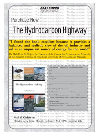 EPRASHEED
signature series
Purchase Now
The Hydrocarbon Highway
“I found the book excellent because it provides a
balanced and realistic view of the oil industry and
oil as an important source of energy for the world”
Please send me copies of The Hydrocarbon Highway
Name:
Title:
Company:
Mailing Address
Phone: Fax:
Please debit my credit card:
Visa/Mastercard Number
Name on Card Expiry
I enclose a cheque or banker's order in US Dollars, payable to EPRasheed Ltd
Charges Per Book:
The Hydrocarbon Highway: $39.95
Standard Delivery: $10.00 Express Delivery $30.00
Signature
Dr AbdulAziz Al Majed, the Director of the Centre for Petroleum and Minerals
at the Research Institute at King Fahd University of Petroleum and Minerals
Mail all Orders to:
68 Montague Road, Slough, Berkshire, SL1 3RW, England, UK
The Hydrocarbon Highway
By Wajid Rasheed
TheHydrocarbonHighwaybyWajidRasheed
 