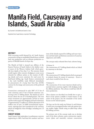 Manifa Field, Causeway and
Islands, Saudi Arabia
By Osamah A. Al-Dakhil and David A. Close
Reprinted from Saudi Aramco Journal of Technology
ABSTRACT
With increasing world demand for oil, Saudi Aramco
contracted to bring its mothballed Manifa heavy oil ﬁeld
back into production with an ultimate production ca-
pacity of 900,000 barrels of oil per day.
The Manifa oil ﬁeld is situated just oﬀshore of the
Eastern Province of Saudi Arabia in the shallow coast-
al waters of the Western Arabian Gulf, which gener-
ally have depths of less than 5 m. The extensive shoals
would require either extensive dredging to create access
channels for oﬀshore jackets or the creation of drill-
ing islands and access causeways for road access for
land-based drilling rigs. Saudi Aramco commissioned
a fast track feasibility study followed immediately
by procurement of a Lump Sum Turn Key (LSTK)
contract for the design and construction of the preferred
option.
Construction commenced in early 2007 of 21 km of
main causeways and 21 km of lateral causeways con-
necting to the 27 drilling islands. The islands are each 9
hectare (about the size of 13 football pitches). The rock
armor revetments are approximately 120 km in extent
and the works require the dredging and land reclamation
of approximately 37 million m3
and the placement of 10
million tons of rock. To fulﬁll environmental require-
ments, openings have been introduced to the causeway
which are bridged by 4 km of bridges, including one 2.4
km long.
CONCEPT DESIGN
Saudi Aramco had undertaken its preliminary reservoir
engineering in 2005, had ﬁxed the numbers and loca-
tions of the islands required for drilling and water injec-
tion and had made a preliminary assessment of causeway
alignments and widths.
The concept study evaluated three basic schemes being:
• Scheme A:
The construction of 27 drilling islands which are linked
by causeways to the land.
• Scheme B:
The construction of 27 drilling islands which are grouped
in isolated clusters by means of causeways. Access to
each cluster would be from the sea.
• Scheme C:
The construction of two water injection islands and as-
sociated minor causeway together with dredging works
for oﬀshore platforms. This scheme would have full oﬀ-
shore production.
These schemes are described very brieﬂy here to give a
ﬂavor of the options available to Saudi Aramco at the
outset of the project, but the remainder of the article
focuses on the selected option.
The base case for the study was Scheme A, and Schemes
A and B were investigated further with sub-options hav-
ing smaller, higher islands using so-called deep cellars
for drilling activities.
The primary aim of the concept study was to develop
each of the above schemes, assess construction require-
ments (plant and materials), estimate construction
Manifa Field74
 