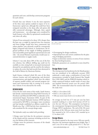 quantities and costs, and develop construction programs
for each scheme.
Overall, base case Scheme A was the most expensive
of the three main options studied in respect of its in-
frastructure capital cost, although this could have been
mitigated somewhat as the deep cellar sub-option did
oﬀer commercial advantages. Although, these capital
and maintenance cost advantages were considered by
Saudi Aramco to be oﬀset by operational considerations
and, above all, safety.
Scheme B was estimated to be about 10% cheaper than
the base case, as might be expected since less causeway
and fewer bridges would have been constructed, but
subsea pipeline costs obviously would be consequently
higher compared with Scheme A. Furthermore, the lo-
gistical problems of the supply of drilling equipment
and consumables posed signiﬁcant operational costs and
risks – the annual Shamal, in particular, would cause oc-
casional downtime to supply vessels.
Scheme C was only about 20% of the cost of the ﬁrst
two schemes, but oﬀshore drilling rigs could not be
available on time owing both to increased international
demand for new platforms and the need for the industry
to replace the scores that had recently been destroyed in
the Gulf of Mexico by Hurricane Katrina.
Saudi Aramco evaluated whole life costs of the three
schemes (marine and civil engineering, and electrical,
communications and pipelines which were the subject
of separate parallel studies) and assessed program esti-
mates and construction risks in coming to its conclu-
sion. Scheme A was selected for the works.
DESIGN BASIS
Given the fast track nature of the works, Saudi Aramco
had already commissioned the King Fahd University of
Petroleum and Minerals (KFUPM) to undertake an En-
vironmental Impact Assessment (EIA). As part of the
EIA work, Danish Hydraulic Institute (DHI) had been
contracted by KFUPM to investigate water circulation
and had already established an oﬀshore model for the
Manifa area, Fig. 1. DHI had also been nominated as a
sub-consultant for the concept design study.
The hydraulic study was tasked with providing:
• Design water level data for the perimeter structures
of the islands and the causeways including sea level rise
over the lifetime of the structure.
• Design waves for perimeter structures of the islands
and the causeway.
• Overtopping for design conditions.
• Operational wave and current conditions for the plan-
ning of dredging operations.
• Input to downtime statistics in terms of wave statistics
for three berthing locations.
Hydraulic parameters are considered in more detail be-
low.
Design Water Level
The existing water level prediction for the Manifa project
was not considered to be suﬃciently accurate. DHI
undertook a study using a combination of water level
measurements recorded at Saudi Aramco’s Ras Tanajib
Pier (1985-2005) and the PERGOS database which in-
cludes numerical hindcast model results of more than
one hundred historical storms over the period 1983-
2002. The recommended values for extreme tides from
the study were:
• MSL is 1.0 m above LAT.
• HAT is 1.8 m above LAT.
• 100-year storm water level is 2.2 m above LAT.
An average sea level rise of 5 mm per year has been
assumed resulting in a water level increase of 0.25 m
over the next 50 years. This assumption was based on
the contemporary Intergovernmental Panel on Climate
Change (IPCC) predictions. The end of life (50 years)
prediction of the 100-year storm water level was there-
fore assumed to be 2.45 m above LAT, rounded up to
2.5 m above LAT.
Design Waves
For islands exposed to the most severe 100-year easterly
direction, the maximum signiﬁcant wave height, Figs. 2
and 3, was 2.8 m with a peak period of 9.1 s. The vari-
Fig. 1. Mike 21 Mathematical Model of Manifa Causeways and Islands looking
from the South East.
Manifa Field
www.saudiarabiaoilandgas.com | SA O&G Issue 10
75
 