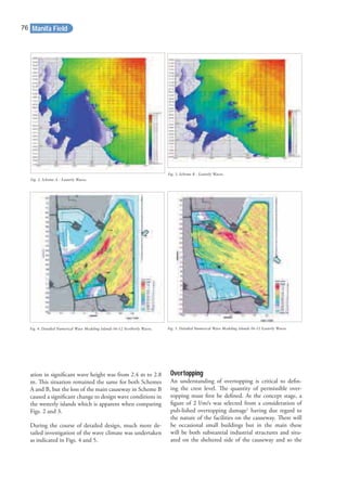 ation in signiﬁcant wave height was from 2.4 m to 2.8
m. This situation remained the same for both Schemes
A and B, but the loss of the main causeway in Scheme B
caused a signiﬁcant change to design wave conditions in
the westerly islands which is apparent when comparing
Figs. 2 and 3.
During the course of detailed design, much more de-
tailed investigation of the wave climate was undertaken
as indicated in Figs. 4 and 5.
Overtopping
An understanding of overtopping is critical to deﬁn-
ing the crest level. The quantity of permissible over-
topping must ﬁrst be deﬁned. At the concept stage, a
ﬁgure of 2 l/m/s was selected from a consideration of
pub-lished overtopping damage1
having due regard to
the nature of the facilities on the causeway. There will
be occasional small buildings but in the main these
will be both substantial industrial structures and situ-
ated on the sheltered side of the causeway and so the
Fig. 2. Scheme A - Easterly Waves.
Fig. 3. Scheme B - Easterly Waves.
Fig. 4. Detailed Numerical Wave Modeling Islands 06-12 Northerly Waves. Fig. 5. Detailed Numerical Wave Modeling Islands 06-12 Easterly Waves.
Manifa Field76
 