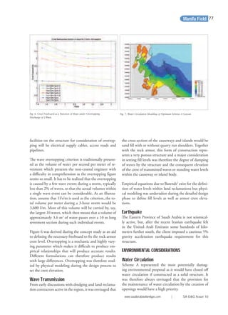 facilities on the structure for consideration of overtop-
ping will be electrical supply cables, access roads and
pipelines.
The wave overtopping criterion is traditionally present-
ed as the volume of water per second per meter of re-
vetment which presents the non-coastal engineer with
a diﬃculty in comprehension as the overtopping ﬁgure
seems so small. It has to be realized that the overtopping
is caused by a few wave events during a storm, typically
less than 2% of waves, so that the actual volumes within
a single wave event can be considerable. As an illustra-
tion, assume that 1l/s/m is used as the criterion, the to-
tal volume per meter during a 3-hour storm would be
3,600 l/m. Most of this volume will be carried by, say,
the largest 10 waves, which then means that a volume of
approximately 3.6 m3
of water passes over a 10 m long
revetment section during such individual events.
Figure 6 was derived during the concept study as an aid
to deﬁning the necessary freeboard to ﬁx the rock armor
crest level. Overtopping is a stochastic and highly vary-
ing parameter which makes it diﬃcult to produce em-
pirical relationships that will produce accurate results.
Diﬀerent formulations can therefore produce results
with large diﬀerences. Overtopping was therefore stud-
ied by physical modeling during the design process to
set the crest elevation.
Wave Transmission
From early discussions with dredging and land reclama-
tion contractors active in the region, it was envisaged that
the cross-section of the causeways and islands would be
sand ﬁll with or without quarry run shoulders. Together
with the rock armor, this form of construction repre-
sents a very porous structure and a major consideration
in setting ﬁll levels was therefore the degree of damping
of waves by the structure and the consequent elevation
of the crest of transmitted waves or standing water levels
within the causeway or island body.
Empirical equations due to Barends2
exist for the deﬁni-
tion of water levels within land reclamations but physi-
cal modeling was undertaken during the detailed design
phase to deﬁne ﬁll levels as well as armor crest eleva-
tions.
Earthquake
The Eastern Province of Saudi Arabia is not seismical-
ly active, but, after the recent Iranian earthquake felt
in the United Arab Emirates some hundreds of kilo-
meters further south, the client imposed a cautious 5%
gravity acceleration earthquake requirement for this
structure.
ENVIRONMENTAL CONSIDERATIONS
Water Circulation
Scheme A represented the most potentially damag-
ing environmental proposal as it would have closed oﬀ
water circulation if constructed as a solid structure. It
was therefore always envisaged that the provision for
the maintenance of water circulation by the creation of
openings would have a high priority.
Fig. 6. Crest Freeboard as a Function of Slope under Overtopping
Discharge of 2 l/m/s.
Fig. 7. Water Circulation Modeling of Optimum Scheme A Layout.
Manifa Field
www.saudiarabiaoilandgas.com | SA O&G Issue 10
77
 