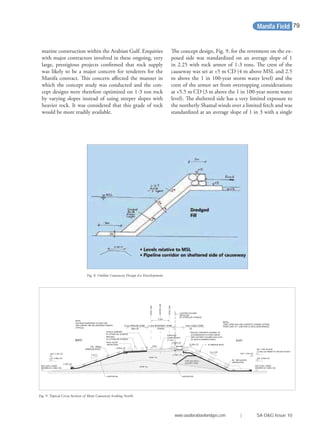 marine construction within the Arabian Gulf. Enquiries
with major contractors involved in these ongoing, very
large, prestigious projects conﬁrmed that rock supply
was likely to be a major concern for tenderers for the
Manifa contract. This concern aﬀected the manner in
which the concept study was conducted and the con-
cept designs were therefore optimized on 1-3 ton rock
by varying slopes instead of using steeper slopes with
heavier rock. It was considered that this grade of rock
would be more readily available.
The concept design, Fig. 9, for the revetment on the ex-
posed side was standardized on an average slope of 1
in 2.25 with rock armor of 1-3 tons. The crest of the
causeway was set at +5 m CD (4 m above MSL and 2.5
m above the 1 in 100-year storm water level) and the
crest of the armor set from overtopping considerations
at +5.5 m CD (3 m above the 1 in 100-year storm water
level). The sheltered side has a very limited exposure to
the northerly Shamal winds over a limited fetch and was
standardized at an average slope of 1 in 3 with a single
Fig. 9. Typical Cross-Section of Main Causeway looking North.
4.0m CABLE ZONE11.0m ROADWAY ZONE8.1m PIPELINE ZONE
7.5m
NOTE:
FOR ROAD MARKINGS TO EDGE LINE
AND CENTRE LINE SEE DRAWING R-900235
(TYPICAL)
NOTE:-
CABLE ZONE (4m) AND CONCRETE CHANNEL EXTEND
FROM LAND TO T JUNCTION 23 (EXCLUDING BRIDGE)
1 - 3t ARMOUR ROCK
LAT 0.00m CD
WEST
1 in 3
+4.00m CD
WL 1:100 YR (SLR)
+2.50m CD (REFER TO THE DHI STUDY)
+5.50m CD
LAT 0.00m CD
HAT +1.8m CD
60 - 300 kg ROCK
UNDERLAYER
EAST
1 in 2.25
SURFACED
CARRIAGEWAY
(11.0m)
GEOTEXTILE
BED LEVEL VARIES
(SHOWN AS -4.00m CD)
SAND FILL
CORE MATERIAL
SAND FILL
-2.30m CD
HAT +1.8m CD
ROCK SCOUR
PROTECTION
+2.00m CD
BED LEVEL VARIES
(SHOWN AS -4.00m CD)
GEOTEXTILE
+5.00m CD
INSTALLED
LIGHTING COLUMN
Wpz (F) (F)
CENTRELINE
EDGELINE
EDGELINE
BY OTHERS (BI-10-00453)
PIPELINES
BY OTHERS (BI-10-00453)
VEHICLE BARRIERS
BY OTHERS (BI-10-00453)
(QUARRY RUN)
150 - 500kg
ARMOUR ROCK
FALL
PRECAST CONCRETE CHANNEL TO
ACCOMMODATE FUTURE CABLES
AND LIGHTING COLUMN ALSO ACTS
AS VEHICLE BARRIER (FIXED)
(FIXED)
Fig. 8. Outline Causeway Design for Development.
Manifa Field
www.saudiarabiaoilandgas.com | SA O&G Issue 10
79
 