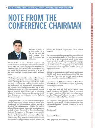 NOTE FROM KSA SPE TECHNICAL SYMPOSIUM AND EXHIBITION CHAIRMAN8
Welcome to Issue 10
of Saudi Arabia Oil &
Gas and the 2009 SPE
Saudi Arabia Tech-
nical Symposium and
Exhibition
On behalf of the Society of Petroleum Engineers Saudi
Arabia Section, it gives me great pleasure to welcome you
to the 2009 SPE Technical Symposium and Exhibition
and Issue 10 of Saudi Arabia Oil & Gas Magazine. We
are aiming for the technical symposium to be one of
the most important events in Saudi Arabia’s petroleum
sector.
The Program Committee has worked hard to bring you
an exceptional Technical Symposium under the special
theme “Pushing the Technology Envelope for Higher
Recovery”. The theme was carefully selected to promote
the development and deployment of new technologies
for enhanced and cost-eﬀective discovery and recovery
of hydrocarbon reserves. This correlates well with the
current situation, where higher levels of operational
eﬃciencies are more than ever needed to reduce overall
ﬁeld development and production costs by deploying
latest technologies.
The program oﬀers 15 technical sessions with recognized
keynote and invited speakers, technical presentations
and posters, and special technical sessions. The special
feature of this year’s event is the exhibition that has been
planned for the ﬁrst time to showcase latest technologies
needed to boost the growth of the regional upstream
industry. The response to the request for abstracts for
papers and posters this year was beyond expectations.
After a thorough review the technical committee has
endeavored to bring the best concepts and case histories
to the technical symposium with an aim to share the best
practices that have been adopted in the various parts of
the world.
The symposium also features a panel discussion delivered
by renowned industry leaders onTight Gas reservoirs, an
area so vital to fuel the economic growth for the region
in general and the kingdom in particular. The rationale
is to unlock challenges involved in the regional Tight
Gas market and have a strategy in place to exploit these
reserves and be able to support the need for natural gas
supply in the future.
Thisyear’ssymposiumisparticularlyspecial,asitfallsafter
the SPE Saudi Arabia Section’s celebration of the 50th
anniversary. Please come and join us at what is certain to
be very successful symposium and Exhibition.
On behalf of SPE KSA, we would like to thank Saudi
Arabia Oil & Gas Magazine for its support in providing
full coverage of the event.
In this issue, you will ﬁnd articles ranging from
Manifa Causeway and Islands, a host of innovative
formation evaluation, drilling and completions papers
as well as ‘What’s in a Wet Barrel – an excerpt from The
Hydrocarbon Highway, by Wajid Rasheed.
The magazine helps promote interaction between
petroleum experts within KSA and internationally, and
has proven to provide a valuable channel for technical
EP publishing.
Thank you all.
Dr. Ashraf Al-Tahini,
2009 Symposium and Exhibition Chairman
NOTE FROM THE
CONFERENCE CHAIRMAN
 