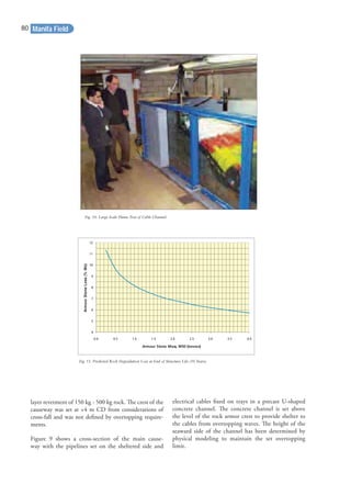 layer revetment of 150 kg - 500 kg rock. The crest of the
causeway was set at +4 m CD from considerations of
cross-fall and was not deﬁned by overtopping require-
ments.
Figure 9 shows a cross-section of the main cause-
way with the pipelines set on the sheltered side and
electrical cables ﬁxed on trays in a precast U-shaped
concrete channel. The concrete channel is set above
the level of the rock armor crest to provide shelter to
the cables from overtopping waves. The height of the
seaward side of the channel has been determined by
physical modeling to maintain the set overtopping
limit.
4
0.0 0.5 1.0 1.5 2.0 2.5 3.0 3.5 4.0
5
6
7
8
9
10
11
12
Armour Stone Mass, M50 (tonnes)
ArmourStoneLoss(%Mo)
Fig. 10. Large Scale Flume Test of Cable Channel.
Fig. 11. Predicted Rock Degradation Loss at End of Structure Life (50 Years).
Manifa Field80
 
