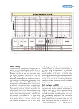 Fig. 12. Impact of Proctor Compaction on Grain Size Distribution.
Armor Stability
Armor stability of many sections, armor sizes and ex-
posures were investigated during detailed design by
physical modeling in the small scale ﬂume at the Uni-
versity of Gent, and the crest and cable channel design
was similarly investigated inthe university’s large scale
ﬂume, Fig. 10. Owing to the strategic value of the in-
frastructure being designed, the design storm return pe-
riod was deﬁned in collaboration with the client at 1 in
100 years. The majority of the oﬀshore installations in
the region have also been designed for a 100-year return
period event. During detailed design, consideration was
given to increasing the return period to 1,000 years but
a cost/damage assessment conﬁrmed the lifetime cost-
eﬀectiveness of the 1 in 100 year speciﬁcation.Owing
to the relative conservatism of the concept design which
limited damage in the design storm to a maximum dam-
age number of S = 2 (equating to 0% - 5% of stones
displaced from the active zone) over 3,000 waves (a
storm duration of about 7.5 hours in prototype), it was
not considered necessary to increase the return period
of the design storm. A close view, however, was kept
on the outcome of the ﬂume tests which used waves up
to a return period of approximately 1 in 1,000 years.
While damage obviously increased markedly at return
periods above that of the design 1 in 100-year storm,
no breaches of the revetment appeared likely even under
the 1 in 1,000-year storm. The estimate of the cost of
damage repairs made by the concept designer (who was
the Contractor) also justiﬁed the selection of the lower
return period.
Rock Quality and Availability
One of the main concerns of the client before and dur-
ing procurement was the availability of rock armor of
suﬃcient quality and in suﬃcient quantities for the
works given that 10,000 tons per day of armor rock
would be required to meet his program. The tender
was written around “good quality”rock5
but with the
ﬂexibility, except for limited areas around openings,
given to contractors to use “marginal quality” rock pro-
vided that provision was made for degradation in ac-
Manifa Field
www.saudiarabiaoilandgas.com | SA O&G Issue 10
81
 