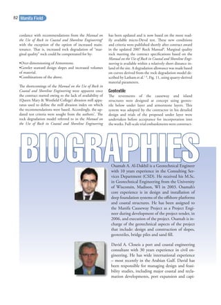 cordance with recommendations from the Manual on
the Use of Rock in Coastal and Shoreline Engineering6
with the exception of the option of increased main-
tenance. That is, increased rock degradation of “mar-
ginal quality” rock could be compensated for by:
•Over-dimensioning of Armorstone.
•Gentler seaward design slopes and increased volumes
of material.
•Combinations of the above.
The shortcomings of the Manual on the Use of Rock in
Coastal and Shoreline Engineering were apparent once
the contract started owing to the lack of availability of
(Queen Mary & Westﬁeld College) abrasion mill appa-
ratus used to deﬁne the mill abrasion index on which
the recommendations were based. Accordingly, the up-
dated test criteria were sought from the authors7
. The
rock degradation model referred to in the Manual on
the Use of Rock in Coastal and Shoreline Engineering
has been updated and is now based on the more read-
ily available micro-Deval test. These new conditions
and criteria were published shortly after contract award
in the updated 2007 Rock Manual8
. Marginal quality
rock meeting the contract speciﬁcations based on the
Manual on the Use of Rock in Coastal and Shoreline Engi-
neering is available within a relatively short distance in-
land of the site. A degradation allowance was made based
on curves derived from the rock degradation model de-
scribed by Latham et al.7, 8
, Fig. 11, using quarry-derived
material parameters.
Geotextile
The revetments of the causeway and island
structures were designed at concept using geotex-
tile below under layer and armorstone layers. This
system was adopted by the contractor in his detailed
design and trials of the proposed under layer were
undertaken before acceptance for incorporation into
the works. Full-scale trial embankments were construct-
Osamah A. Al-Dakhil is a Geotechnical Engineer
with 10 years experience in the Consulting Ser-
vices Department (CSD). He received his M.Sc.
in Geotechnical Engineering from the University
of Wisconsin, Madison, WI in 2003. Osamah’s
core experience is in design and installation of
deep foundation systems of the oﬀshore platforms
and coastal structures. He has been assigned to
the Manifa Causeway Project as a Project Engi-
neer during development of the project tender, in
2006, and execution of the project. Osamah is in-
charge of the geotechnical aspects of the project
that include: design and construction of slopes,
geotextiles, bridge piles and sand ﬁll.
David A. Closeis a port and coastal engineering
consultant with 30 years experience in civil en-
gineering. He has wide international experience
– most recently in the Arabian Gulf. David has
been responsible for managing design and feasi-
bility studies, including major coastal and recla-
mation developments, port expansion and capi-
Manifa Field82
 