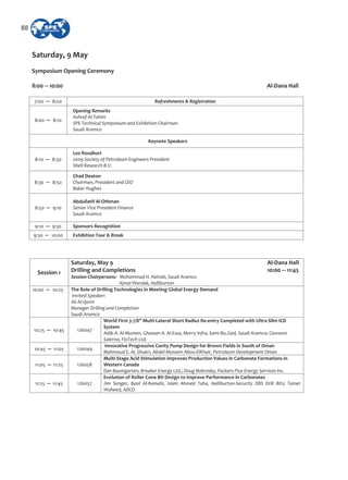Saturday, 9 May
Symposium Opening Ceremony
8:00 10:00 Al Dana Hall
7:00 8:00 Refreshments & Registration
8:00 8:10
Opening Remarks
Ashraf Al Tahini
SPE Technical Symposium and Exhibition Chairman
Saudi Aramco
Keynote Speakers
8:10 8:30
Leo Roodhart
2009 Society of Petroleum Engineers President
Shell Research B.V.
8:30 8:50
Chad Deaton
Chairman, President and CEO
Baker Hughes
8:50 9:10
Abdullatif Al Othman
Senior Vice President Finance
Saudi Aramco
9:10 9:30 Sponsors Recognition
9:30 10:00 Exhibition Tour & Break
Session 1
Saturday, May 9 Al Dana Hall
Drilling and Completions 10:00 11:45
Session Chairpersons: Mohammad H. Hattab, Saudi Aramco
Ajmal Wardak, Halliburton
10:00 10:25 The Role of Drilling Technologies in Meeting Global Energy Demand
Invited Speaker:
Ali Al Qarni
Manager Drilling and Completion
Saudi Aramco
10:25 10:45 126047
World First 3 7/8” Multi Lateral Short Radius Re entry Completed with Ultra Slim ICD
System
Adib A. Al Mumen, Ghassan A. Al Essa, Morry Infra, Sami Bu Zaid, Saudi Aramco; Giovanni
Salerno, FloTech Ltd.
10:45 11:05 126049
Innovative Progressive Cavity Pump Design for Brown Fields in South of Oman
Mahmoud S. AL Shukri, Abdel Monaim Abou ElKhair, Petroleum Development Oman
11:05 11:25 126058
Multi Stage Acid Stimulation improves Production Values in Carbonate Formations in
Western Canada
Dan Baumgarten, Breaker Energy Ltd.; Doug Bobrosky, Packers Plus Energy Services Inc.
11:25 11:45 126057
Evolution of Roller Cone Bit Design to Improve Performance in Carbonates
Jim Senger, Basil Al Ramahi, Islam Ahmed Taha, Halliburton Security DBS Drill Bits; Tamer
Waheed, ADCO
88
 