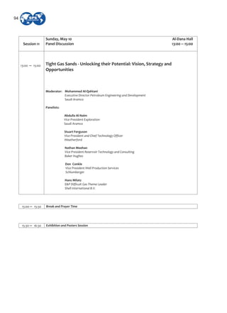 Session 11
Sunday, May 10 Al Dana Hall
Panel Discussion 13:00 15:00
13:00 15:00 Tight Gas Sands Unlocking their Potential: Vision, Strategy and
Opportunities
Moderator: Mohammed Al Qahtani
Executive Director Petroleum Engineering and Development
Saudi Aramco
Panelists:
Abdulla Al Naim
Vice President Exploration
Saudi Aramco
Stuart Ferguson
Vice President and Chief Technology Officer
Weatherford
Nathan Meehan
Vice President Reservoir Technology and Consulting
Baker Hughes
Don Conkle
Vice President Well Production Services
Schlumberger
Hans Milatz
E&P Difficult Gas Theme Leader
Shell International B.V.
15:00 15:30 Break and Prayer Time
15:30 16:30 Exhibition and Posters Session
94
 