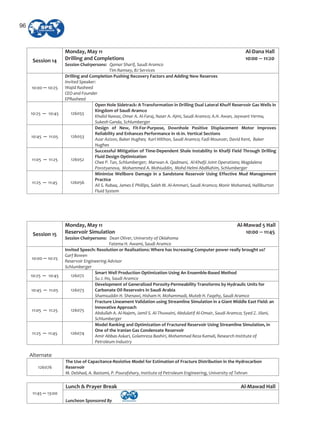 Session 14
Monday, May 11 Al Dana Hall
Drilling and Completions 10:00 11:20
Session Chairpersons: Qamar Sharif, Saudi Aramco
Tim Ramsey, BJ Services
10:00 10:25
Drilling and Completion Pushing Recovery Factors and Adding New Reserves
Invited Speaker:
Wajid Rasheed
CEO and Founder
EPRasheed
10:25 10:45 126055
Open Hole Sidetrack: A Transformation in Drilling Dual Lateral Khuff Reservoir Gas Wells in
Kingdom of Saudi Aramco
Khalid Nawaz, Omar A. Al Faraj, Naser A. Ajmi, Saudi Aramco; A.H. Awan, Jaywant Verma,
Sukesh Ganda, Schlumberger
10:45 11:05 126053
Design of New, Fit For Purpose, Downhole Positive Displacement Motor Improves
Reliability and Enhances Performance in 16 in. Vertical Sections
Azar Azizov, Baker Hughes; Karl Hilthon, Saudi Aramco; Fadi Mounzer, David Kent, Baker
Hughes
11:05 11:25 126052
Successful Mitigation of Time Dependent Shale Instability in Khafji Field Through Drilling
Fluid Design Optimization
Chee P. Tan, Schlumberger; Marwan A. Qadmani, Al Khafji Joint Operations; Magdalena
Povstyanova, Mohammed A. Mohiuddin, Mohd Helmi AbdRahim, Schlumberger
11:25 11:45 126056
Minimize Wellbore Damage in a Sandstone Reservoir Using Effective Mud Management
Practice
Ali S. Rabaa, James E Phillips, Saleh M. Al Ammari, Saudi Aramco; Monir Mohamed, Halliburton
Fluid System
Session 15
Monday, May 11 Al Mawad 5 Hall
Reservoir Simulation 10:00 11:45
Session Chairpersons: Dean Oliver, University of Oklahoma
Fatema H. Awami, Saudi Aramco
10:00 10:25
Invited Speech: Resolution or Realisations: Where has increasing Computer power really brought us?
Garf Bowen
Reservoir Engineering Advisor
Schlumberger
10:25 10:45 126072
Smart Well Production Optimization Using An Ensemble Based Method
Su J. Ho, Saudi Aramco
10:45 11:05 126073
Development of Generalized Porosity Permeability Transforms by Hydraulic Units for
Carbonate Oil Reservoirs in Saudi Arabia
Shamsuddin H. Shenawi, Hisham H. Mohammadi, Muteb H. Faqehy, Saudi Aramco
11:05 11:25 126075
Fracture Lineament Validation using Streamline Simulation in a Giant Middle East Field: an
Innovative Approach
Abdullah A. Al Najem, Jamil S. Al Thuwaini, Abdulatif Al Omair, Saudi Aramco; Syed Z. Jilani,
Schlumberger
11:25 11:45 126074
Model Ranking and Optimization of Fractured Reservoir Using Streamline Simulation, in
One of the Iranian Gas Condensate Reservoir
Amir Abbas Askari, Golamreza Bashiri, Mohammad Reza Kamali, Research Institute of
Petroleum Industry
Alternate
126076
The Use of Capacitance Resistive Model for Estimation of Fracture Distribution in the Hydrocarbon
Reservoir
M. Delshad, A. Bastami, P. Pourafshary, Institute of Petroleum Engineering, University of Tehran
Lunch & Prayer Break Al Mawad Hall
11:45 13:00
Luncheon Sponsored By
96
 