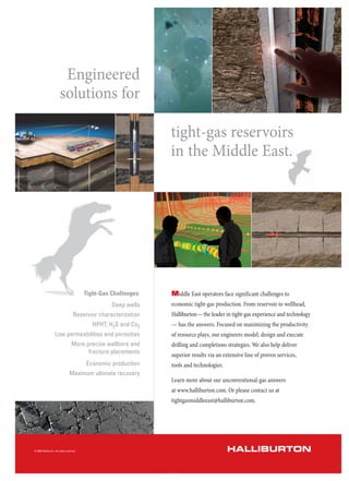 Engineered
solutions for
tight-gas reservoirs
in the Middle East.
Middle East operators face significant challenges to
economic tight-gas production. From reservoir to wellhead,
Halliburton—the leader in tight-gas experience and technology
— has the answers. Focused on maximizing the productivity
of resource plays, our engineers model, design and execute
drilling and completions strategies. We also help deliver
superior results via an extensive line of proven services,
tools and technologies.
Learn more about our unconventional-gas answers
at www.halliburton.com. Or please contact us at
tightgasmiddleeast@halliburton.com.
Tight-Gas Challenges:
Deep wells
Reservoir characterization
HPHT, H2S and Co2
Low permeabilities and porosities
More precise wellbore and
fracture placements
Economic production
Maximum ultimate recovery
HALLIBURTON© 2009 Halliburton. All rights reserved.
 