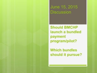 June 15, 2015
Discussion
Should BMCHP
launch a bundled
payment
program/pilot?
Which bundles
should it pursue?
 