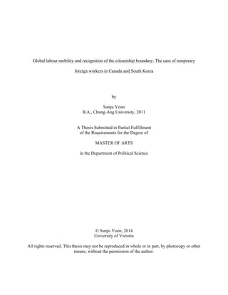  
	
  
Global labour mobility and recognition of the citizenship boundary: The case of temporary
foreign workers in Canada and South Korea
by
Sunju Yoon
B.A., Chung-Ang University, 2011
A Thesis Submitted in Partial Fulfillment
of the Requirements for the Degree of
MASTER OF ARTS
in the Department of Political Science
© Sunju Yoon, 2014
University of Victoria
All rights reserved. This thesis may not be reproduced in whole or in part, by photocopy or other
means, without the permission of the author.
	
  
	
  
 