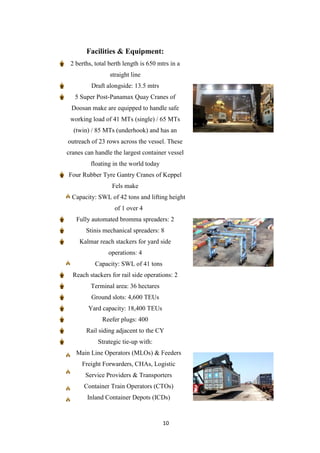 10
Facilities & Equipment:
2 berths, total berth length is 650 mtrs in a
straight line
Draft alongside: 13.5 mtrs
5 Super Post-Panamax Quay Cranes of
Doosan make are equipped to handle safe
working load of 41 MTs (single) / 65 MTs
(twin) / 85 MTs (underhook) and has an
outreach of 23 rows across the vessel. These
cranes can handle the largest container vessel
floating in the world today
Four Rubber Tyre Gantry Cranes of Keppel
Fels make
Capacity: SWL of 42 tons and lifting height
of 1 over 4
Fully automated bromma spreaders: 2
Stinis mechanical spreaders: 8
Kalmar reach stackers for yard side
operations: 4
Capacity: SWL of 41 tons
Reach stackers for rail side operations: 2
Terminal area: 36 hectares
Ground slots: 4,600 TEUs
Yard capacity: 18,400 TEUs
Reefer plugs: 400
Rail siding adjacent to the CY
Strategic tie-up with:
Main Line Operators (MLOs) & Feeders
Freight Forwarders, CHAs, Logistic
Service Providers & Transporters
Container Train Operators (CTOs)
Inland Container Depots (ICDs)
 