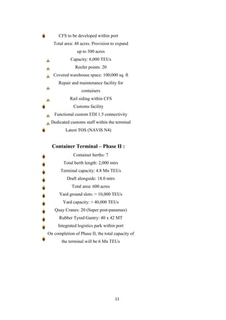 11
CFS to be developed within port
Total area: 48 acres. Provision to expand
up to 300 acres
Capacity: 6,000 TEUs
Reefer points: 20
Covered warehouse space: 100,000 sq. ft
Repair and maintenance facility for
containers
Rail siding within CFS
Customs facility
Functional custom EDI 1.5 connectivity
Dedicated customs staff within the terminal
Latest TOS (NAVIS N4)
Container Terminal – Phase II :
Container berths: 7
Total berth length: 2,000 mtrs
Terminal capacity: 4.8 Mn TEUs
Draft alongside: 18.0 mtrs
Total area: 600 acres
Yard ground slots: > 10,000 TEUs
Yard capacity: > 40,000 TEUs
Quay Cranes: 20 (Super post-panamax)
Rubber Tyred Gantry: 40 x 42 MT
Integrated logistics park within port
On completion of Phase II, the total capacity of
the terminal will be 6 Mn TEUs
 
