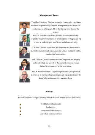 14
Management Team:
C Sasidhar Managing Director Innovative, his creative excellence
refined with productivity-oriented management skills makes the
port unique in all respects. He is the driving force behind the
project.
Col S B Puri Director Skilful, his vast technical knowledge
coupled with commitment makes him the pillar of the project. He
is keen to make the port an efficient and advanced entity.
C Sridhar Director Industrious, his expertise and perseverance
inspire the team to reach milestones and set new standards for this
modern-age construction.
Anil Yendluri Chief Executive Officer Competent, his integrity
and resolve help the growth of the port and steer it to rise as
India's largest gateway in the near future.
M A R AnsariPresident - Engineering Perceptive, his practical
experience in marine infrastructure projects equips the team with
knowledge and competitive work methods.
Vision:
To evolve as India‟s largest gateway in the East Coast and the port of choice with
World-class infrastructure
Productivity
Hinterland connectivity &
Unrivalled customer service
 