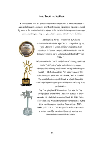 18
Awards and Recognition:
Krishnapatnam Port is a globally recognized sea port and as a result has been a
recipient of several prestigious awards and industry recognition. Being recognized
by some of the most authoritative voices in the maritime industry demonstrates our
commitment to providing exceptional services and infrastructural facilities.
EXIM Service Award - Private Port TCC Exim
Achievement Awards on April 26, 2013, organized by the
Tamil Chamber of Commerce and Chozha Naachiar
Foundation in Chennai recognized Krishnapatnam Port for
the achievement in cargo volumes handled in the FY year
2011-12.
Private Port of the Year in recognition of creating capacities
on the East Coast of India, maintaining operational
efficiency and building a sustainable eco-system during the
year 2011-12, Krishnapatnam Port was awarded at The
2013 Gateway Awards held on April 18, 2013 in Mumbai.
The award also recognized the active role of the port in
attracting cargo during the year thereby demonstrating more
productivity.
Best Emerging Port Krishnapatnam Port won the Best
Emerging Port award at the 12th Sailor Today Sea Shore
Awards, 2013 held in Mumbai on March 16, 2013. Sailor
Today Sea Shore Awards for excellence are endorsed by the
three most important Maritime Associations - INSA,
MASSA and FOSMA. Krishnapatnam Port was felicitated
with this award for its outstanding achievements, and
contributions to the maritime sector.
 