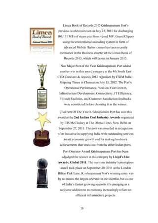 19
Limca Book of Records 2013Krishnapatnam Port‟s
previous world record set on July 23, 2011 for discharging
106,171 MTs of steam coal from vessel MV. Grand Clipper
using the conventional unloading system in form of
advanced Mobile Harbor cranes has been recently
mentioned in the Business chapter of the Limca Book of
Records 2013, which will be out in January 2013.
Non Major Port of the Year Krishnapatnam Port added
another win in this award category at the 4th South East
CEO Conclave & Awards 2012 organized by EXIM India –
Shipping Times in Chennai on July 13, 2012. The Port‟s
Operational Performance, Year-on-Year Growth,
Infrastructure Development, Connectivity, IT Efficiency,
Hi-tech Facilities, and Customer Satisfaction feedbacks
were considered before choosing it as the winner.
Coal Port Of The Year Krishnapatnam Port has won this
award at the 2nd Indian Coal Industry Awards organized
by IHS McCloskey at The Oberoi Hotel, New Delhi on
September 27, 2011. The port was awarded in recognition
of its initiative in supplying India with outstanding services
to aid economic growth and for making landmark
achievements that stood-out from the other Indian ports.
Port Operator Award Krishnapatnam Port has been
adjudged the winner in this category by Lloyd’s List
Awards, Global 2011. The maritime industry‟s prestigious
award took place on September 20, 2011 at the London
Hilton Park Lane. Krishnapatnam Port‟s winning entry was
by no means the largest operator in the shortlist, but as one
of India‟s fastest growing seaports it‟s emerging as a
welcome addition to an economy increasingly reliant on
efficient infrastructure projects.
 