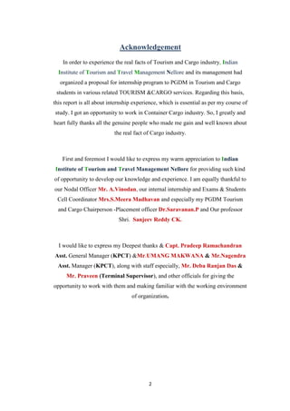 2
Acknowledgement
In order to experience the real facts of Tourism and Cargo industry, Indian
Institute of Tourism and Travel Management Nellore and its management had
organized a proposal for internship program to PGDM in Tourism and Cargo
students in various related TOURISM &CARGO services. Regarding this basis,
this report is all about internship experience, which is essential as per my course of
study. I got an opportunity to work in Container Cargo industry. So, I greatly and
heart fully thanks all the genuine people who made me gain and well known about
the real fact of Cargo industry.
First and foremost I would like to express my warm appreciation to Indian
Institute of Tourism and Travel Management Nellore for providing such kind
of opportunity to develop our knowledge and experience. I am equally thankful to
our Nodal Officer Mr. A.Vinodan, our internal internship and Exams & Students
Cell Coordinator Mrs.S.Meera Madhavan and especially my PGDM Tourism
and Cargo Chairperson -Placement officer Dr.Saravanan.P and Our professor
Shri. Sanjeev Reddy CK.
I would like to express my Deepest thanks & Capt. Pradeep Ramachandran
Asst. General Manager (KPCT) &Mr.UMANG MAKWANA & Mr.Nagendra
Asst. Manager (KPCT), along with staff especially, Mr. Deba Ranjan Das &
Mr. Praveen (Terminal Supervisor), and other officials for giving the
opportunity to work with them and making familiar with the working environment
of organization.
 