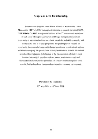 22
Scope and need for internship
Post Graduate programs under Indian Institute of Tourism and Travel
Management (IITTM), Offer management internship to students pursuing PGDM-
TOURISM &CARGO Management Students before 3rd
semester and is designed
in such a way which provides tourism and Cargo management students an
opportunity to learn travel and tourism related knowledge and skills practically and
theoretically. This is 45 days programme designed to provide students an
opportunity for meaningful career-related experience in real organizational settings
before they are opting for specialization. Usually Students will practice and expand
upon their knowledge and skills learned in the classroom in a substantive work
situation. Internship is great jobs to learn, so that, students earn credit and
increased marketability for the permanent job search while learning more about
specific field and applying classroom knowledge in a corporate environment.
Duration of the Internship:
05th
May, 2014 to 18rd
June, 2014.
 