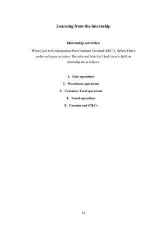 23
Learning from the internship
Internship activities:
When I join in Krishnapatnam Port Container Terminal (KPCT), Nellore I have
performed many activities. The roles and Jobs that I had learnt to fulfil as
internship are as follows:
1. Gate operations
2. Warehouse operations
3. Container Yard operations
4. Vessel operations
5. Customs and CHA’s
 