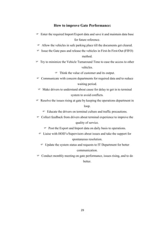 29
How to improve Gate Performance:
 Enter the required Import/Export data and save it and maintain data base
for future reference.
 Allow the vehicles in safe parking place till the documents get cleared.
 Issue the Gate pass and release the vehicles in First-In First-Out (FIFO)
method.
 Try to minimize the Vehicle Turnaround Time to ease the access to other
vehicles.
 Think the value of customer and its output.
 Communicate with concern departments for required data and to reduce
waiting period.
 Make drivers to understand about cause for delay to get in to terminal
system to avoid conflicts.
 Resolve the issues rising at gate by keeping the operations department in
loop.
 Educate the drivers on terminal culture and traffic precautions.
 Collect feedback from drivers about terminal experience to improve the
quality of service.
 Post the Export and Import data on daily basis to operations.
 Liaise with HOD‟s/Supervisors about issues and take the support for
spontaneous resolution.
 Update the system status and requests to IT Department for better
communication.
 Conduct monthly meeting on gate performance, issues rising, and to do
better.
 