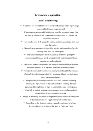 30
2. Warehouse operations
About Warehousing:
 Warehouse is a covered space/shed and plain buildings where export cargo
is received and import cargo is stored.
 Warehouses are commercial buildings at ports for storage of goods. And
are used by importers and exporters with involvement of Customs for
documents clearance.
 They usually have dock spaces for loading and unloading cargo from and
into the trucks.
 Normally warehouses are designed for loading and unloading of goods
directly from road, rail and seaports.
 They can store any raw materials, packing materials, spare parts,
components and finished goods associated with agricultural, fertilizer,
manufacture and production.
 Export and import consignments are generally handled either at separate
areas in warehouse or in different nominated warehouses/sheds.
 The operations inside the warehouse is complex and need to be managed
efficiently in order to get productivity gains over labour, physical space,
time, inventory and costs.
 The principle goal of any warehouse is to fulfil customer orders by
ensuring the right product at the right quantity is reaching the right
customer at the right time in right condition at the least possible cost.
 It is a hub in logistic network where goods are temporarily stored and
rerouted to different channels in network.
 It helps in stabilizing the prices of the product/goods because it always tries
to balance demand and supply in international business.
 Depending on the function, various types of warehouses have been
developed to perform the specific tasks in Cities and Ports.
 