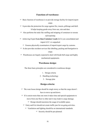 31
Functions of warehouse:
 Basic function of warehouse is to provide storage facility for import/export
cargo.
 It provides the protection for cargo against fire, insects, pilferage and theft.
It helps keeping goods away from sun, rain and dust.
 Also performs the tasks like stuffing and stripping of containers to reroute
rail/road/ship.
 Achieving Export Less than Container Loads (LCL) are consolidated and
import LCL‟s is unpacked.
 Ensures physically examination of import/export cargo by customs.
 It also provides incident services like labelling, packing and fumigation to
cargo.
 Warehouses are largely expected to deal with break-bull cargo and highly
mechanized equipments.
Warehouse design:
The three basic principles are considered in warehouse design:
1. Design criteria
2. Handling technology
3. Storage plan
Design criteria:
 The ware house design should be single storey so that the cargo doesn‟t
have to move up and down.
 If it consist more than one store it takes time and special equipments to
move from one floor to other and it may leads to cargo damage.
 Design should maximize the usage of available space.
 Entry and Exit should not create traffic jam for on-going activities.
 Ventilation and lighting should be on international standards.
 Security should be pre-planned.
 