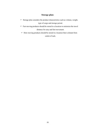 33
Storage plan:
 Storage plan considers the product characteristics such as volume, weight,
type of cargo and storage period.
 Fast moving products should be stored in a location to minimize the travel
distance for easy and fast movement.
 Slow moving products should be stored in a location that is distant from
centre of rack.
 