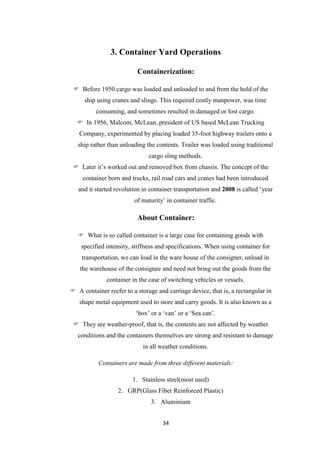 34
3. Container Yard Operations
Containerization:
 Before 1950 cargo was loaded and unloaded to and from the hold of the
ship using cranes and slings. This required costly manpower, was time
consuming, and sometimes resulted in damaged or lost cargo.
 In 1956, Malcom, McLean, president of US based McLean Trucking
Company, experimented by placing loaded 35-foot highway trailers onto a
ship rather than unloading the contents. Trailer was loaded using traditional
cargo sling methods.
 Later it‟s worked out and removed box from chassis. The concept of the
container born and trucks, rail road cars and cranes had been introduced
and it started revolution in container transportation and 2008 is called „year
of maturity‟ in container traffic.
About Container:
 What is so called container is a large case for containing goods with
specified intensity, stiffness and specifications. When using container for
transportation, we can load in the ware house of the consigner, unload in
the warehouse of the consignee and need not bring out the goods from the
container in the case of switching vehicles or vessels.
 A container reefer to a storage and carriage device, that is, a rectangular in
shape metal equipment used to store and carry goods. It is also known as a
„box‟ or a „van‟ or a „Sea can‟.
 They are weather-proof, that is, the contents are not affected by weather
conditions and the containers themselves are strong and resistant to damage
in all weather conditions.
Containers are made from three different materials:
1. Stainless steel(most used)
2. GRP(Glass Fiber Reinforced Plastic)
3. Aluminium
 