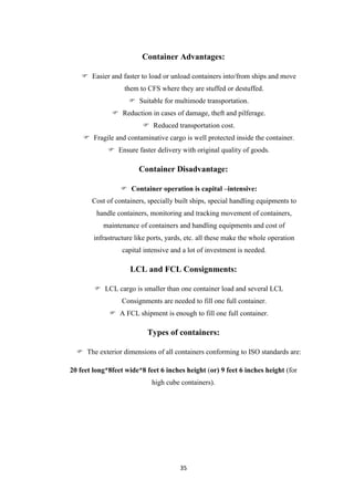 35
Container Advantages:
 Easier and faster to load or unload containers into/from ships and move
them to CFS where they are stuffed or destuffed.
 Suitable for multimode transportation.
 Reduction in cases of damage, theft and pilferage.
 Reduced transportation cost.
 Fragile and contaminative cargo is well protected inside the container.
 Ensure faster delivery with original quality of goods.
Container Disadvantage:
 Container operation is capital –intensive:
Cost of containers, specially built ships, special handling equipments to
handle containers, monitoring and tracking movement of containers,
maintenance of containers and handling equipments and cost of
infrastructure like ports, yards, etc. all these make the whole operation
capital intensive and a lot of investment is needed.
LCL and FCL Consignments:
 LCL cargo is smaller than one container load and several LCL
Consignments are needed to fill one full container.
 A FCL shipment is enough to fill one full container.
Types of containers:
 The exterior dimensions of all containers conforming to ISO standards are:
20 feet long*8feet wide*8 feet 6 inches height (or) 9 feet 6 inches height (for
high cube containers).
 