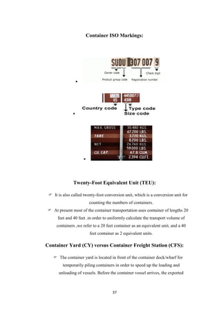 37
Container ISO Markings:



Twenty-Foot Equivalent Unit (TEU):
 It is also called twenty-foot conversion unit, which is a conversion unit for
counting the numbers of containers.
 At present most of the container transportation uses container of lengths 20
feet and 40 feet .in order to uniformly calculate the transport volume of
containers ,we refer to a 20 feet container as an equivalent unit, and a 40
feet container as 2 equivalent units.
Container Yard (CY) versus Container Freight Station (CFS):
 The container yard is located in front of the container dock/wharf for
temporarily piling containers in order to speed up the loading and
unloading of vessels. Before the container vessel arrives, the exported
 