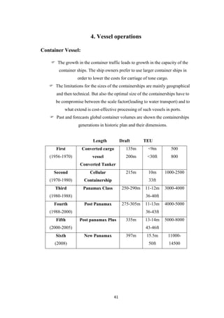41
4. Vessel operations
Container Vessel:
 The growth in the container traffic leads to growth in the capacity of the
container ships. The ship owners prefer to use larger container ships in
order to lower the costs for carriage of tone cargo.
 The limitations for the sizes of the containerships are mainly geographical
and then technical. But also the optimal size of the containerships have to
be compromise between the scale factor(leading to water transport) and to
what extend is cost-effective processing of such vessels in ports.
 Past and forecasts global container volumes are shown the containerships
generations in historic plan and their dimensions.
Length Draft TEU
First
(1956-1970)
Converted cargo
vessel
Converted Tanker
135m
200m
<9m
<30ft
500
800
Second
(1970-1980)
Cellular
Containership
215m 10m
33ft
1000-2500
Third
(1980-1988)
Panamax Class 250-290m 11-12m
36-40ft
3000-4000
Fourth
(1988-2000)
Post Panamax 275-305m 11-13m
36-43ft
4000-5000
Fifth
(2000-2005)
Post panamax Plus 335m 13-14m
43-46ft
5000-8000
Sixth
(2008)
New Panamax 397m 15.5m
50ft
11000-
14500
 