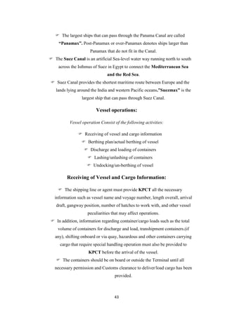 43
 The largest ships that can pass through the Panama Canal are called
“Panamax”. Post-Panamax or over-Panamax denotes ships larger than
Panamax that do not fit in the Canal.
 The Suez Canal is an artificial Sea-level water way running north to south
across the Isthmus of Suez in Egypt to connect the Mediterranean Sea
and the Red Sea.
 Suez Canal provides the shortest maritime route between Europe and the
lands lying around the India and western Pacific oceans.”Suezmax” is the
largest ship that can pass through Suez Canal.
Vessel operations:
Vessel operation Consist of the following activities:
 Receiving of vessel and cargo information
 Berthing plan/actual berthing of vessel
 Discharge and loading of containers
 Lashing/unlashing of containers
 Undocking/un-berthing of vessel
Receiving of Vessel and Cargo Information:
 The shipping line or agent must provide KPCT all the necessary
information such as vessel name and voyage number, length overall, arrival
draft, gangway position, number of hatches to work with, and other vessel
peculiarities that may affect operations.
 In addition, information regarding container/cargo loads such as the total
volume of containers for discharge and load, transhipment containers.(if
any), shifting onboard or via quay, hazardous and other containers carrying
cargo that require special handling operation must also be provided to
KPCT before the arrival of the vessel.
 The containers should be on board or outside the Terminal until all
necessary permission and Customs clearance to deliver/load cargo has been
provided.
 